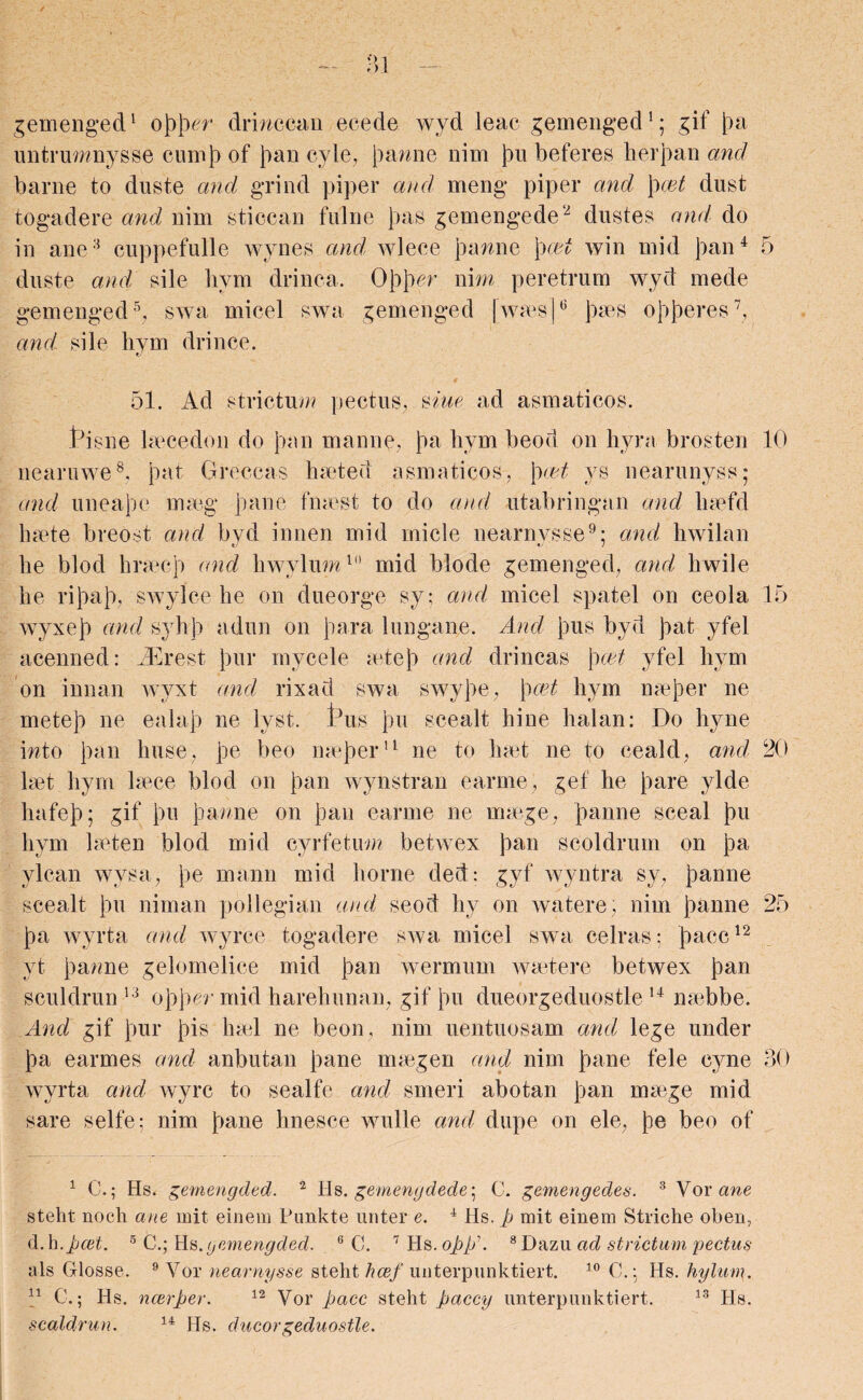 gemenged1 oppcr drinccan ecede wyd leac gemenged1; gif pa untrumnysse cump of Joan cyle, panne nim pu beferes herpan and barne to duste and grind piper and meng piper and \)cet dust togadere and nim sticcan fulne pas gemengede2 dustes and do in ane3 cuppefulle wynes and wlece panne pcet win mid pan4 5 duste and sile bym drinca. Oppcr nim peretrum wyd mede gemenged5, swa micel swa gemenged fwas]6 pas opperes7, and sile hym drince. . . . - * # 51. Ad strictum pectus, Arne ad asmaticos. tbs lie becedon do pan manne, pa hym beod on hyra brosten 10 nearuwe8. pat Greccas halted asmaticos, pret ys nearunyss; and uneape mag pane finest to do and utabringan and hafd hate breost and byd innen mid rnicle nearnysse9; and hwilan he blod hracp and hwylum1 mid blode gemenged, and hwile he ripap, swylce he on dueorge sy; and micel spate! on ceola 15 wyxep and syhp adun on para lungane. And pus byd pat yfel acenned: iErest pur mycele atep and drincas pcet yfel hym on innan wyxt and rixad swa swype, pcet hym naper ne metep ne ealap ne lyst. this pu scealt hine halan: Do hyne into pan huse, pe beo naper11 ne to hat ne to ceald, and 20 lat hym lace blod on pan wynstran earme , gef he pare ylde hafep; gif pu panne on pan earme ne mage, panne sceal pu hym laten blod mid cyrfetum betwex pan scoldrum on pa ylcan wysa? pe mann mid borne ded: gyf wyntra sy, panne scealt pu niman pollegian and, seod hy on watere, nim panne 25 pa wyrta and wyrce togadere swa micel swa celras; pace12 yt panne gelomelice mid pan wermum watere betwex pan sculdrun 13 opper mid harehunan, gif pu dueorgeduostle 14 nabbe. And gif pur pis hal ne beon, nim uentuosam and lege under pa earmes and anbutan pane magen and nim pane fele cyne 30 wyrta and wyre to sealfe and smeri abotan pan mage mid sare selfe; nim pane hnesce wulle and dupe on ele, pe beo of 1 C.; Hs. gemengded. 2 Hs. gemengdede] C. gemengedes. 3 Vor ane steht noch ane mit einem Punkte unter e. 4 Hs. p mit einem Striche oben, d.h.pcet. 5 C.; Hs.gemengded. 6 C. 7 Hs. opp'. 8Dazu ad strictum pectus als Glosse. 9 Vor nearnysse steht hcef uiiterpiinktiert. 10 C. j Hs. hylum. n C.; Hs. ncerper. 12 Vor pace steht paccy unterpunktiert. 13 Hs. scaldrun. 14 Hs. dueorgeduostle.
