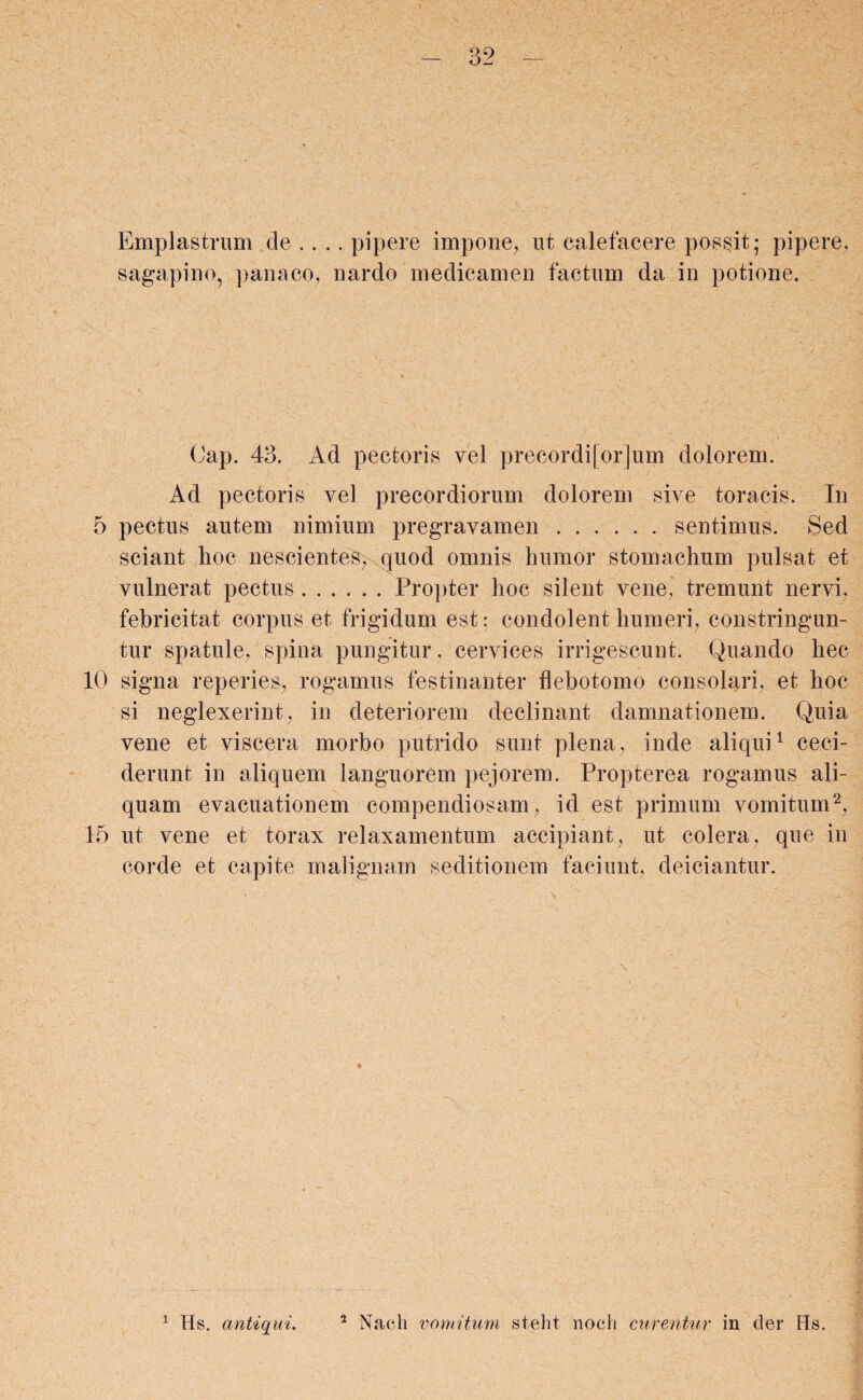 Emplastrum de .... pipere impone, ut calefacere possit; pipere, sagapino, panaco, nardo medicamen factum da in potione. Oap. 43. Ad pectoris vel precordi[or]um dolorem. Ad pectoris vel precordiorum dolorem sive toracis. In 5 pectus autem nimium pregravamen.sentimus. Sed sciant hoc nescientes, quod omnis humor stomachum pulsat et vulnerat pectus.Propter hoc silent vene, tremunt nervi, febricitat corpus et frigidum est; condolent humeri, constringun¬ tur spatule, spina pungitur , cervices irrigescunt. Quando hec 10 signa reperies, rogamus festinanter flebotomo consolari, et hoc si neglexerint, in deteriorem declinant damnationem. Quia vene et viscera morbo putrido sunt plena, inde aliqui1 ceci¬ derunt in aliquem languorem pejorem. Propterea rogamus ali¬ quam evacuationem compendiosam, id est primum vomitum2, 15 ut vene et torax relaxamentum accipiant, ut colera, que in corde et capite malignam seditionem faciunt, deiciantur.