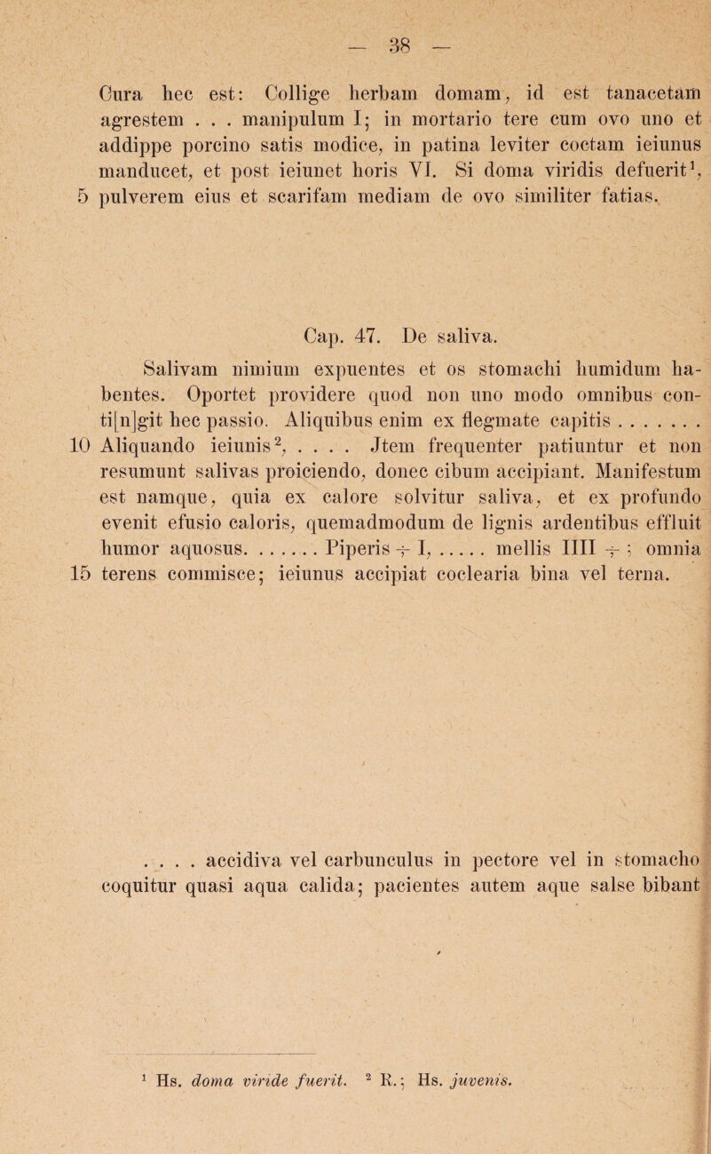 Gura liec est: Collige herbam domain, id est tanacetam agrestem . . . manipulum I; in mortario tere cum ovo uno et addippe porcino satis modice, in patina leviter coctam ieiunus manducet, et post ieiunet horis VI. Si doma viridis defuerit1, 5 pulverem eius et scarifam mediam de ovo similiter fatias. Cap. 47. De saliva. Salivam nimium expuentes et os stomachi humidum ha¬ bentes. Oportet providere quod non uno modo omnibus con¬ tingit hec passio. Aliquibus enim ex flegmate capitis. 10 Aliquando ieiunis2, .... Jtem frequenter patiuntur et non resumunt salivas proiciendo, donec cibum accipiant. Manifestum est namque, quia ex calore solvitur saliva, et ex profundo evenit efusio caloris, quemadmodum de lignis ardentibus effluit humor aquosus.Piperis q-1,.mellis IIII -f ; omnia 15 terens commisce; ieiunus accipiat coclearia bina vel terna. .... accidiva vel carbunculus in pectore vel in stomacho coquitur quasi aqua calida ; pacientes autem aque salse bibant