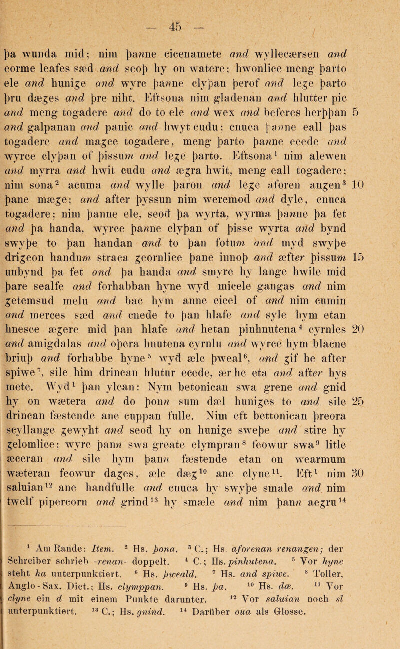 pa wunda mid; nim pawne cicenamete and wyllecaersen and eorme leafes seed and seop hy on watere; hwonlice meng parto ele and hunige and wyrc pazzne clypan perof and lege parto pru dseges and pre niht. Eftsona nim gladenan and hlutter pic and meng togadere arid do to ele and wex and beferes herppan 5 and galpanan and panic and hwytcudu; cnuca pazzne eall pas togadere and magce togadere, meng parto panne ecede and wyrce clypan of pis sum and lege parto. Eftsona* 1 nim alewen and myrra and hwit cudu and segra hwit, meng eall togadere; nim sona2 acnma and wylle paron and lege aforen angen3 10 pane msege; and after pyssun nim weremod and dyle, cnuca togadere; nim panne ele, seod pa wyrta, wyrma panne pa fet and pa handa, wyrce pamie clypan of pisse wyrta and bynd swype to pan handan and to pan fotum and, myd swype drigeon liandum straca geornlice pane innop and sefter pissum 15 unbynd pa fet and pa handa and smyre hy lange hwile mid pare sealfe and forhabban hyne wyd micele gangas and nim getemsud melu and bac hym anne cicel of and nim cumin and merces ssed and, cnede to pan hlafe and syle hym etan hnesce aegere mid pan hlafe and, hetan pinhnutena4 cyrnles 20 and amigdalas and opera hnutena cyrnlu and wyrce hym blacne briup and forhabbe hyne5 wvd selc pweal6, and gif he after spiwe7, sile him drincan lilutur ecede, ser he eta and after hys mete. Wyd1 pan ylcan: Nym betonican swa grene and gnid hy on wsetera and do ponn sum dsel huniges to and sile 25 drincan faestende ane cuppan fulle. Nim eft bettonican preora scyllange gewyht and seod hy on hunige swepe and stire hy gelomlice; wyrc pann swa greate clympran8 feowur swa9 litle seceran and sile hym pann fsestende etan on wearmum wseteran feowur dages, selc dseg10 ane clyne11. Eft1 nim 30 saluian12 ane handfulle and, cnuca hy swype smale and nim j twelf pipercorn and grind13 hy smsele and nim pann aegru14 1 AmRande: Item,. 2 Hs. pona. SC.; Hs. aforenan renangen; der i Schreiber schrieb -renan- doppelt. 4 C.; Hs. pinhutena. 5 Vor hyne 1 steht ha unterpunktiert. 6 Hs. pweald. 7 Hs. and spiwe. 8 Toller, I Anglo - Sax. Diet.; Hs. clymppan. 9 Hs. pa. 10 Hs. dee. 11 Vor | clyne ein d mit einem Punkte darunter. 12 Vor saluian noch si I unterpunktiert. 13 C.; Hs. gnind. 14 Dariiber oua als Glosse.