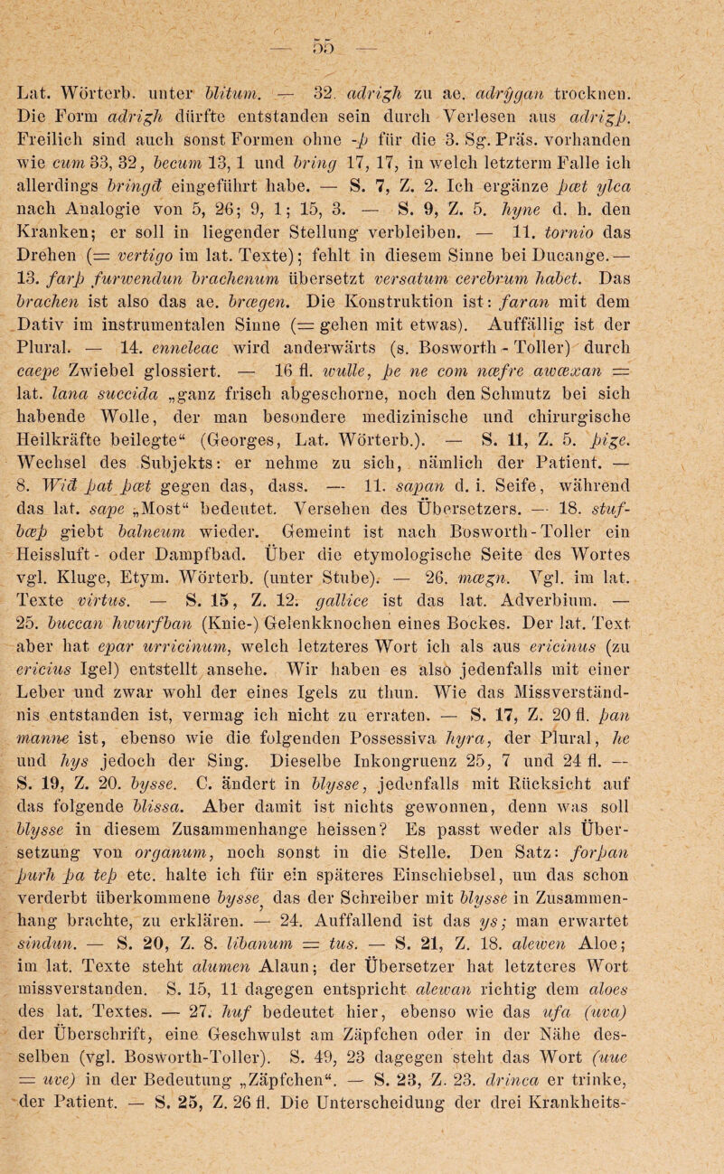 Lat. Worterb. unter blitum. — 32. adrigh zu ae. aclrygan trockncn. Die Form adrigh diirfte entstanden sein durch Verlesen aus adrigp. Freilich sind aucli sonstFormen olnie -p fiir die 3. Sg. Pras. vorhanden wie cum 33, 32, becum 13,1 und bring 17, 17, in welch letzterm Falle ieh allerdings bringd eingefiihrt habe. — S. 7, Z. 2. Ich erganze pcet ylcct nach Analogie von 5, 26; 9, 1; 15, 3. — S. 9, Z. 5. hyne d. h. den Kranken; er soil in liegender Stellung verbleiben. — 11. tornio das Drehen {— vertigo im lat. Texte); fehlt in diesem Sinne bei Dncange.— 13. farp furwendun brachenum iibersetzt versatum cerebrum habet. Das bracken ist also das ae. brcegen. Die Konstruktion ist: faran mit dem Dativ im instrumentalen Sinne '(= gehen mit etwas). Auffallig ist der Plural. — 14. enneleac wird anderwarts (s. Bosworth - Toller) durch caepe Zwiebel glossiert. — 16 fl. wulle, pe ne com ncefre awcexan — lat. lana succida „ganz frisch abgeschorne, noch den Schmutz bei sich habende Wolle, der man besondere medizinische und chirurgische Heilkrafte beilegte“ (Georges, Lat. Worterb.). — S. 11, Z. 5. pige. Wechsel des Subjekts: er nehme zu sich, namlich der Patient. — 8. Wid pat pcet gegen das, class. — 11. sapan d. i. Seife, wahrend das lat. sape „Most“ bedeutet. Versehen des Ubersetzers. — 18. stuf- bcep giebt balneum wieder. Gemeint ist nach Bosworth-Toller ein Heisslnft- oder Dampfbad. Uber die etymologische Seite des Wortes vgl. Kluge, Etym. Worterb. (unter Stube). — 26. mcegn. Vgl. im lat. Texte virtus. — S. 15, Z. 12. gallice ist das lat. Adverbium. — 25. buccam hwurfban (Knie-) Gelenkknochen eines Bockes. Der lat. Text aber hat epar urricinum, welch letzteres Wort ich ais aus ericinus (zu ericius Igel) entstellt ansehe. Wir haben es also jedenfalls mit ciner Leber und zwar wohl der eines Igels zu tliun. Wie das Missverstand- nis entstanden ist, vermag ich nicht zu erratem — S. 17, Z. 20 fl. pan manne ist, ebenso wie die folgenden Possessiva hyra, der Plural, he und hys jecloch der Sing. Dieselbe Inkongruenz 25, 7 und 24 fl. — S. 19, Z. 20. bysse. C. andert in blysse, jedenfalls mit Riicksicht auf das folgende blissa. Aber damit ist nichts gewonnen, denn was soli blysse in diesem Zusammenhange heissen? Es passt weder ais Uber- setzung von organum, noch sonst in die Stelle. Den Satz: forpan purh pa tep etc. halte ich fur ein spateres Einschiebsel, um das schon verderbt iiberkommene bysse^ das der Schreiber mit blysse in Zusammen- hang brachte, zu erldaren. — 24. Auffallend ist das ys; man erwartet sinclun. — S. 20, Z. 8. libanum = tus. — S. 21, Z. 18. aleiven Aloe; im lat. Texte steht alumen Alaun; der Ubersetzer hat letzteres Wort missverstanden. S. 15, 11 dagegen entspricht alewan richtig dem cdoes des lat. Textes. — 27. huf bedeutet hier, ebenso wie das ufci (uva) der Uberschrift, eine Geschwulst am Zapfchen oder in der Nahe cles- selben (vgl. Bosworth-Toller). S. 49, 23 dagegen steht das Wort (uue — uve) in der Bedeutung „ZapfchenK. — S. 23, Z. 23. drinca er trinke,