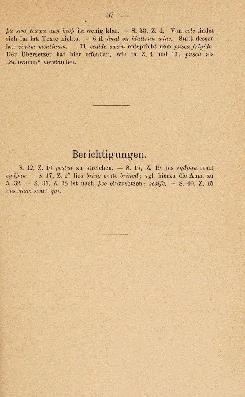 pa sum feaiva ami heap ist wenig klar. — S. 53, Z. 4. Yon cole findet sich im lat. Texte nichts. — 6 fl. finul on hluttrun wine. Statt clessen lat. vinum mentinum. — 11. cealde swam entspricht clem pusca frigida. Der Ubersetzer hat hier offenbar, wie in Z. 4 und 13, imsca als „Schwamm“ verstanden. Beriehtigungen. S. 12, Z. 10 postea zu streichen. — S. 15, Z. 19 lies sydpcm statt sydpan. — S. 17, Z. 17 lies bring statt bringd; vgl. hierzu die Anm. zu 5, 32. — S. 35, Z. 18 ist nach peo einzusetzen: sealfe. — S. 40, Z. 15 lies quae statt qui.