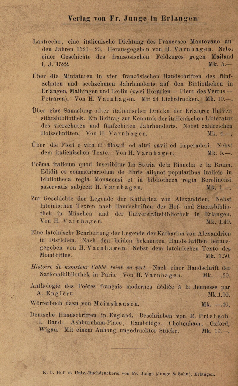 Lautiecko, eine italienische Dicktung des Francesco Mantovano an den Jakren 1521—23. Herausgegeben von H. Yarnkagen. Nebst einer Gesckichte des franzosiscken Feldzuges gegen Mailand i. J. 1522. Mk. 5.— Uber die Miniatuien in vier franzosiscken Handschriften des fiinf- zeknten und seckzeknten Jakrkunderts auf den Bibliotheken in Erlangen, Maikingen und Berlin (zwei Horarien — Fleur desVertus — Petrarca). Von II. Yarnkagen. Mit 24 Licktdrucken. Mk. 10.—. Ubcr eine Sammlung alter italieniscker Drucke der Erlanger Univer- sitiitsbibliotkek. Ein Beitrag zur Kenntnis der italieniscken Litteratur des vierzeknten und fiinfzehnten Jakrkunderts. Nebst zahlreicken Holzscknitten. Yon H. Yarnkagen. Mk. 4.—. liber die Fiori e vita di filosa.fi ed altri savii ed imperadori. Nebst deni italieniscken Texte. Von H. Varnhagen. Mk. 5.—. Poema italicum quod inscribitur La Storia del a Binncha e la Bruna. Edidit et commentariolum de libris aliquot popularibus italicis in bibliotheca regia Monacensi et in bibliotheca regia Berolinensi asservatis subjecit H. Varnkagen. Mk. 1.—. Zur Gesckichte der Legende der Katharina von Alexandrien. Nebst lateinischen Texten nach Handschriften der Hof- und Staatsbiblio- tkek in Miinclien und der Universitatsbibliothek in Erlangen. Yon H. Y arnhagen. Mk. 1.40. Eine lateiniscbe Bearbeitung der Legende der Katharina von Alexandrien in Distichen. Nach den beiden bekannten Handsckriften heraus- gegeben von H. Varnhagen. Nebst dem lateinischen Texte des Mombritius. Mk. 1.50. Histoire de monsieur Vabbe teint en vert. Nach einer Handsckrift der Nationalbibliothek in Paris. Yon H. Varnhagen. Mk. —.30. Antkologie des Poetes fran§ais modernes dedide a la Jeunesse par A. Englert. Mk.1.50. Worterbuch dazu von Meinskausen. Mk. —.40. Deutsche Handsckriften in England. Besckrieben von R. Priebsck. 1. Band: Ashburnham-Place, Cambridge, Cheltenham, Oxford, Wigan. Mit einem Anhnng ungedruckter Stiicke. Mk. Id.-. K. b. Ilof- u. Univ.-Buclidruckerei von Fr. Junge (Junge & Sohn), Erlangen.