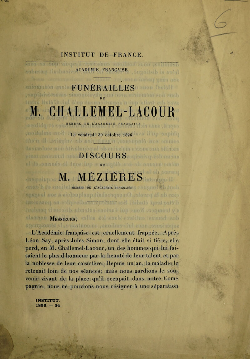 INSTITUT DE FRANCE. ACADÉMIE FRANÇAISE. FUNÉRAILLES DE M. CHALLEMEL-LACOUR MEMBRE DE L’ACADÉMIE FRANÇAISE Le vendredi 30 octobre 1806. DISCOURS DE M. MÉZIÈRES MEMBRE DE L’ACADÉMIE FRANÇAISE Messieurs, *-■ - ' * . * i * j * i - \ > L’Académie française est cruellement frappée. Après Léon Say, après Jules Simon, dont elle était si fière, elle perd, en M. Ghallemel-Lacour, un des hommes qui lui fai¬ saient le plus d’honneur par la beauté de leur talent et par la noblesse de leur caractère. Depuis un an, la maladie le retenait loin de nos séances ; mais nous gardions le sou¬ venir vivant de la place qu’il occupait dans notre Com¬ pagnie, nous ne pouvions nous résigner à une séparation INSTITUT. 1896. — 24. m