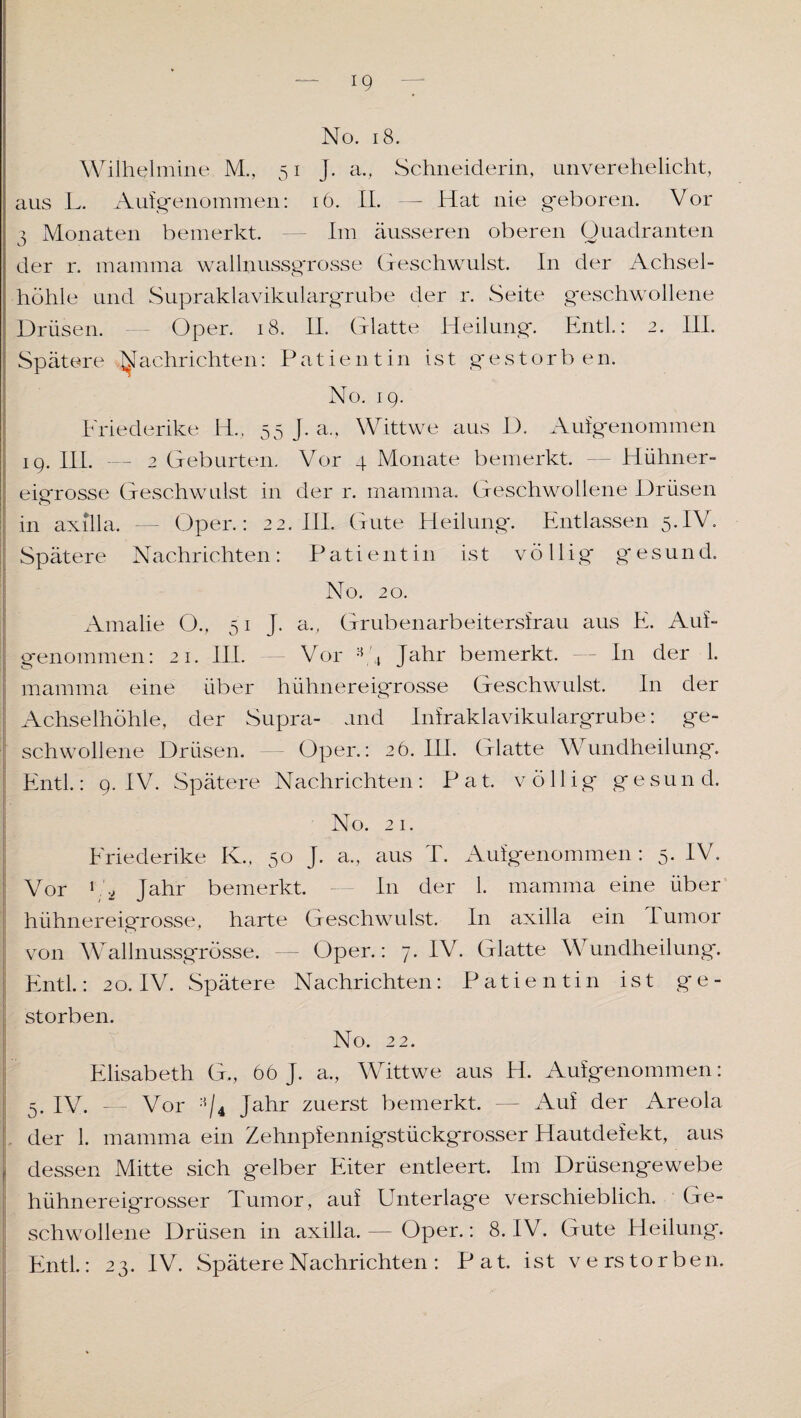 IQ — No. 18. Wilhelmine M., 51 J. a., Schneiderin, unverehelicht, aus L. Aufgenommen: 16. II. — Hat nie geboren. Vor 3 Monaten bemerkt. — Im äusseren oberen Quadranten der r. matnma wallnussgrosse Geschwulst. In der Achsel¬ höhle und Supraklavikulargrube der r. Seite geschwollene Drüsen. Oper. 18. II. Glatte Heilung. Entl.: 2. III. Spätere Nachrichten: Patientin ist gestorb en. No. 19. Friederike H, 55 J. a., Wittwe aus D. Aufgenommen 19. III. — 2 Geburten. Vor 4 Monate bemerkt. Hühner¬ eigrosse Geschwulst in der r. mamma. Geschwollene Drüsen in axilla. — Oper.: 22. III. Gute Heilung. Entlassen 5.IV. Spätere Nachrichten: Patientin ist völlig gesund. No. 20. Amalie O., 51 J. a., Grubenarbeitersirau aus E. Auf¬ genommen: 21. III. Vor 3 '4 Jahr bemerkt. — I11 der 1. mamma eine über hühnereigrosse Geschwulst. In der Achselhöhle, der Supra- und Infraklavikulargrube: ge¬ schwollene Drüsen. Oper.: 26. III. Glatte Wundheilung. Entl.: 9. IV. Spätere Nachrichten : P a t. völlig gesund. No. 21. Friederike K.. 50 J. a., aus T. Ausgenommen : 5. IV. Vor hö Jahr bemerkt. — In der 1. mamma eine über hühnereigrosse, harte Geschwulst. In axilla ein I umor von Wallnussgrösse. — Oper.: 7. IV. Glatte Wundheilung. Entl.: 2o. IV. Spätere Nachrichten: Patientin ist ge¬ storben. No. 22. Elisabeth G., 66 J. a., Wittwe aus H. Aufgenommen: 5. IV. - Vor ;i/4 Jahr zuerst bemerkt. — Auf der Areola der 1. mamma ein Zehnpfennigstückgrosser Hautdefekt, aus 1 dessen Mitte sich gelber Eiter entleert. Im Drüsengewebe hühnereigrosser Tumor, auf Unterlage verschieblich. Ge¬ schwollene Drüsen in axilla.— Oper.: 8. IV. Gute Heilung. Entl: 23. IV. Spätere Nachrichten : Pat. ist verstorben.