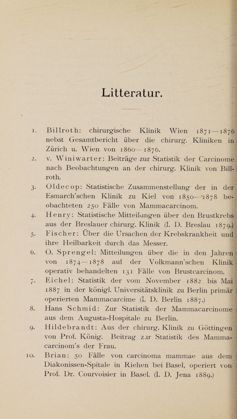 Litteratur. 1. Billroth: chirurgische Klinik Wien 1871 —1876 nebst Gesamtbericht über die Chirurg*. Kliniken in Zürich u. Wien von 1860—1876. 2. v. Winiwarter: Beiträg*e zur Statistik der Carcinome nach Beobachtungen an der Chirurg. Klinik von Bill¬ roth. 3. OIdee op: Statistische Zusammenstellung der in der Esmarch’sehen Klinik zu Kiel von 1850—2878 be¬ obachteten 250 Fälle von Mammacarcinom. 4. Henry: Statistische Mitteilungen über den Brustkrebs aus der Breslauer Chirurg. Klinik (I. D. Breslau 1879.) 5. Fischer: Über die Ursachen der Krebskrankheit und ihre Heilbarkeit durch das Messer. 6. O. Sprengel: Mitteilungen über die in den Jahren von 1874—1878 auf der Volkmann’schen Klinik operativ behandelten 131 Fälle von Brustcarcinom. 7. Eichel: Statistik der vom November 1882 bis Mai 1887 in der königl. Universitätsklinik zu Berlin primär operierten Mammacarcime (I. D. Berlin 1887.) 8. Hans Schmid: Zur Statistik der Mammacarcinome aus dem Augusta-Hospitale zu Berlin. 9. Hildebrandt: Aus der Chirurg. Klinik zu Göttingen von Prof. König. Beitrag zar Statistik des Mamma- carcinom’s der Frau. 10. Brian: 50 Fälle von Carcinoma mammae aus dem j Diakonissen-Spitale in Riehen bei Basel, operiert von