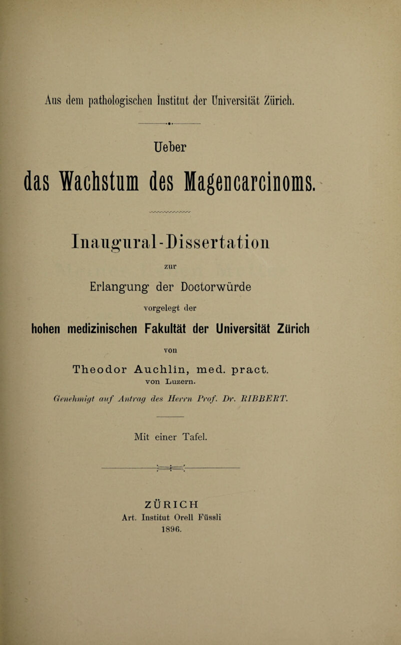 Aus dem pathologischen Institut der Universität Zürich. Ueber das Wachstum des Mageucarciuoms. Inangural-Dissertation Erlangung* der Doetorwürde vorgelegt der hohen medizinischen Fakultät der Universität Zürich von Theodor Auchlin, med. pract. von Luzern. Genehmigt auf Antrag des Herrn Prof. Dr. RIBBEPT. Mit einer Tafel. ZÜRICH Art. Institut Orell Füssli 1896.