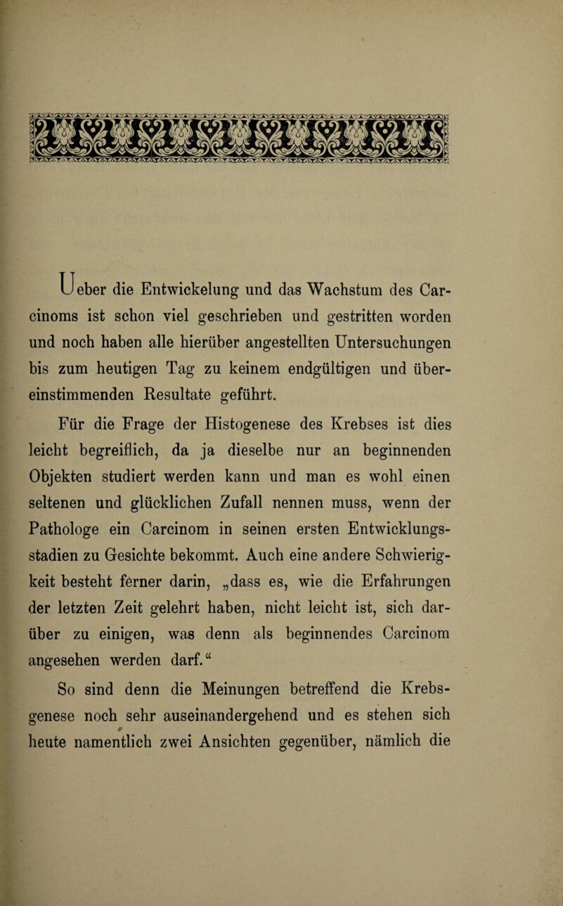 :xgg cgag&gOTgrxgxs;! ^■irxyx'iygaq; Ueber die Entwickelung und das Wachstum des Car¬ einoms ist schon viel geschrieben und gestritten worden und noch haben alle hierüber angestellten Untersuchungen bis zum heutigen Tag zu keinem endgültigen und über¬ einstimmenden Resultate geführt. Für die Frage der Histogenese des Krebses ist dies leicht begreiflich, da ja dieselbe nur an beginnenden Objekten studiert werden kann und man es wohl einen seltenen und glücklichen Zufall nennen muss, wenn der Pathologe ein Carcinom in seinen ersten Entwicklungs¬ stadien zu Gesichte bekommt. Auch eine andere Schwierig¬ keit besteht ferner darin, „dass es, wie die Erfahrungen der letzten Zeit gelehrt haben, nicht leicht ist, sich dar¬ über zu einigen, was denn als beginnendes Carcinom angesehen werden darf.“ So sind denn die Meinungen betreffend die Krebs¬ genese noch sehr auseinandergehend und es stehen sich ♦ heute namentlich zwei Ansichten gegenüber, nämlich die