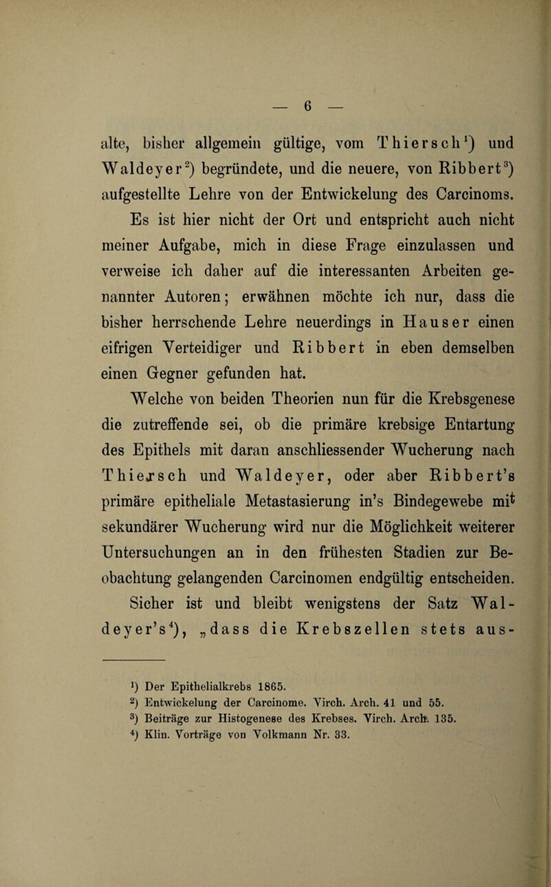 alte, bisher allgemein gültige, vom Thier sch1) und Waldeyer2) begründete, und die neuere, von Ribbert3) aufgestellte Lehre von der Entwickelung des Carcinoms. Es ist hier nicht der Ort und entspricht auch nicht meiner Aufgabe, mich in diese Frage einzulassen und verweise ich daher auf die interessanten Arbeiten ge¬ nannter Autoren; erwähnen möchte ich nur, dass die bisher herrschende Lehre neuerdings in Hauser einen eifrigen Verteidiger und Ribbert in eben demselben einen Gegner gefunden hat. Welche von beiden Theorien nun für die Krebsgenese die zutreffende sei, ob die primäre krebsige Entartung des Epithels mit daran anschliessender Wucherung nach Thiejsch und Waldeyer, oder aber Ribbert’s primäre epitheliale Metastasierung in’s Bindegewebe mtf sekundärer Wucherung wird nur die Möglichkeit weiterer Untersuchungen an in den frühesten Stadien zur Be¬ obachtung gelangenden Carcinomen endgültig entscheiden. Sicher ist und bleibt wenigstens der Satz Wal- deyer’s4), „dass die Krebszellen stets aus- ') Der Epithelialkrebs 1865. 2) Entwickelung der Carcinome. Virch. Arch. 41 und 55. 3) Beiträge zur Histogenese des Krebses. Virch. Arch. 135. 4) Klin. Vorträge von Volkmann Nr. 33.