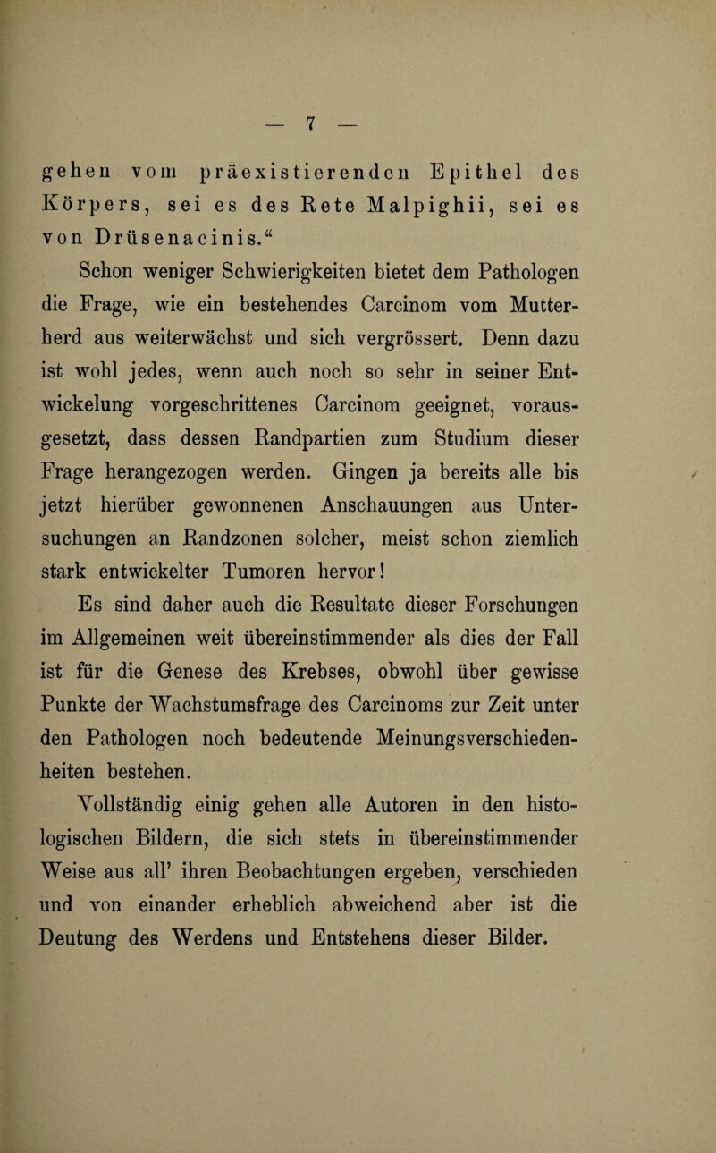 gehen vom präexistierenden Epithel des Körpers, sei es des Rete Malpighii, sei es von Drüsenacinis.“ Schon weniger Schwierigkeiten bietet dem Pathologen die Frage, wie ein bestehendes Carcinom vom Mutter¬ herd aus weiterwächst und sich vergrössert. Denn dazu ist wohl jedes, wenn auch noch so sehr in seiner Ent¬ wickelung vorgeschrittenes Carcinom geeignet, voraus¬ gesetzt, dass dessen Randpartien zum Studium dieser Frage herangezogen werden. Gingen ja bereits alle bis jetzt hierüber gewonnenen Anschauungen aus Unter¬ suchungen an Randzonen solcher, meist schon ziemlich stark entwickelter Tumoren hervor! Es sind daher auch die Resultate dieser Forschungen im Allgemeinen weit übereinstimmender als dies der Fall ist für die Genese des Krebses, obwohl über gewisse Punkte der Wachstumsfrage des Carcinoms zur Zeit unter den Pathologen noch bedeutende Meinungsverschieden¬ heiten bestehen. Vollständig einig gehen alle Autoren in den histo¬ logischen Bildern, die sich stets in übereinstimmender Weise aus all’ ihren Beobachtungen ergeben, verschieden und von einander erheblich abweichend aber ist die Deutung des Werdens und Entstehens dieser Bilder. i