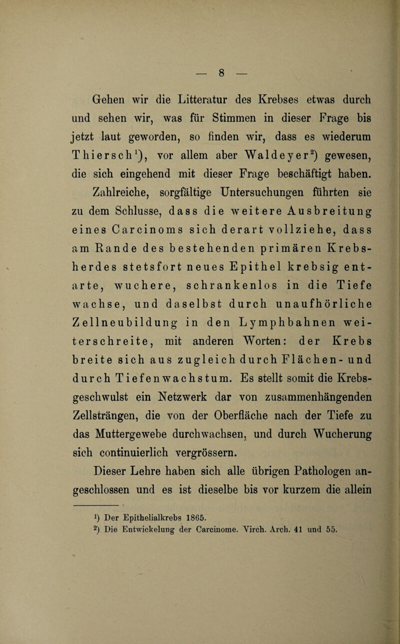 Gehen wir die Litteratur des Krebses etwas durch und sehen wir, was für Stimmen in dieser Frage bis jetzt laut geworden, so finden wir, dass es wiederum Thiersch1), vor allem aber Waldeyer2) gewesen, die sich eingehend mit dieser Frage beschäftigt haben. Zahlreiche, sorgfältige Untersuchungen führten sie zu dem Schlüsse, dass die weitere Ausbreitung eines Carcinoms sich derart vollziehe, dass am Rande des bestehenden primären Krebs¬ herdes stetsfort neues Epithel krebsig ent¬ arte, wuchere, schrankenlos in die Tiefe wachse, und daselbst durch unaufhörliche Zellneubildung in den Lymphbahnen wei¬ terschreite, mit anderen Worten: der Krebs breite sich aus zugleich durch Flächen-und durch Tiefenwachstum. Es stellt somit die Krebs¬ geschwulst ein Netzwerk dar von zusammenhängenden Zellsträngen, die von der Oberfläche nach der Tiefe zu das Muttergewebe durchwachsen, und durch Wucherung sich continuierlich vergrössern. Dieser Lehre haben sich alle übrigen Pathologen an¬ geschlossen und es ist dieselbe bis vor kurzem die allein *) Der Epithelialkrebs 1865. 2) Die Entwickelung der Carcinorae. Virch. Arch. 41 und 55.