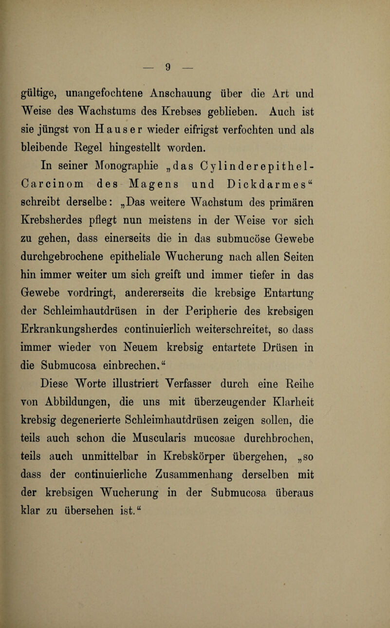 gültige, unangefochtene Anschauung über die Art und Weise des Wachstums des Krebses geblieben. Auch ist sie jüngst von Hauser wieder eifrigst verfochten und als bleibende Regel hingestellt worden. In seiner Monographie „das Cylinderepithel- Carcinom des Magens und Dickdarmes“ schreibt derselbe: „Das weitere Wachstum des primären Krebsherdes pflegt nun meistens in der Weise vor sich zu gehen, dass einerseits die in das submucöse Gewebe durchgebrochene epitheliale Wucherung nach allen Seiten hin immer weiter um sich greift und immer tiefer in das Gewebe vordringt, andererseits die krebsige Entartung der Schleimhautdrüsen in der Peripherie des krebsigen Erkrankungsherdes continuierlich weiterschreitet, so dass immer wieder von Neuem krebsig entartete Drüsen in die Submucosa einbrechen.“ Diese Worte illustriert Verfasser durch eine Reihe von Abbildungen, die uns mit überzeugender Klarheit krebsig degenerierte Schleimhautdrüsen zeigen sollen, die teils auch schon die Muscularis mucosae durchbrochen, teils auch unmittelbar in Krebskörper übergehen, „so dass der continuierliche Zusammenhang derselben mit der krebsigen Wucherung in der Submucosa überaus klar zu übersehen ist.“