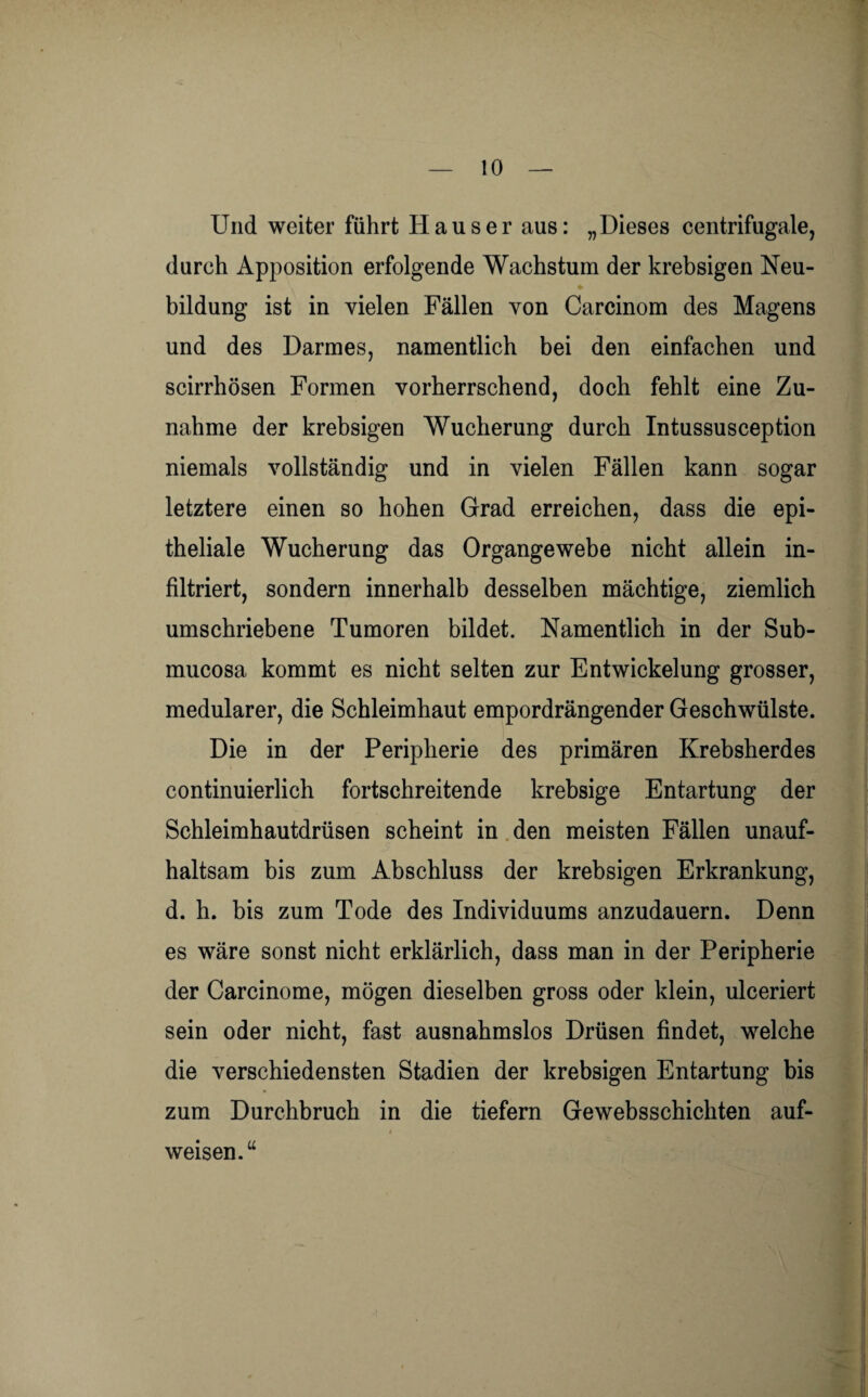 Und weiter führt Hauser aus: „Dieses centrifugale, durch Apposition erfolgende Wachstum der krebsigen Neu¬ bildung ist in vielen Fällen von Carcinom des Magens und des Darmes, namentlich bei den einfachen und scirrhösen Formen vorherrschend, doch fehlt eine Zu¬ nahme der krebsigen Wucherung durch Intussusception niemals vollständig und in vielen Fällen kann sogar letztere einen so hohen Grad erreichen, dass die epi¬ theliale Wucherung das Organgewebe nicht allein in¬ filtriert, sondern innerhalb desselben mächtige, ziemlich umschriebene Tumoren bildet. Namentlich in der Sub- mucosa kommt es nicht selten zur Entwickelung grosser, medularer, die Schleimhaut empordrängender Geschwülste. Die in der Peripherie des primären Krebsherdes continuierlich fortschreitende krebsige Entartung der Schleimhautdrüsen scheint in den meisten Fällen unauf¬ haltsam bis zum Abschluss der krebsigen Erkrankung, d. h. bis zum Tode des Individuums anzudauern. Denn es wäre sonst nicht erklärlich, dass man in der Peripherie der Carcinome, mögen dieselben gross oder klein, ulceriert sein oder nicht, fast ausnahmslos Drüsen findet, welche die verschiedensten Stadien der krebsigen Entartung bis zum Durchbruch in die tiefem Gewebsschichten auf¬ weisen.“