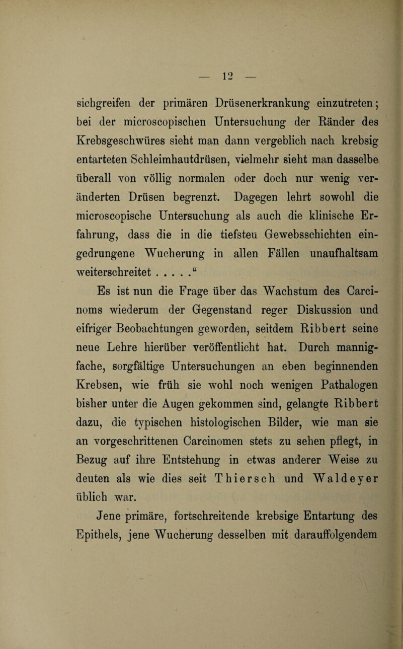 sichgreifen der primären Drüsenerkrankung einzutreten; bei der microscopischen Untersuchung der Ränder des Krebsgeschwüres sieht man dann vergeblich nach krebsig entarteten Schleimhautdrüsen, vielmehr sieht man dasselbe überall von völlig normalen oder doch nur wenig ver¬ änderten Drüsen begrenzt. Dagegen lehrt sowohl die microscopische Untersuchung als auch die klinische Er¬ fahrung, dass die in die tiefsten Gewebsschichten ein¬ gedrungene Wucherung in allen Fällen unaufhaltsam weiterschreitet.u Es ist nun die Frage über das Wachstum des Carci- noms wiederum der Gegenstand reger Diskussion und eifriger Beobachtungen geworden, seitdem Ribbert seine neue Lehre hierüber veröffentlicht hat. Durch mannig¬ fache, sorgfältige Untersuchungen an eben beginnenden Krebsen, wie früh sie wohl noch wenigen Pathalogen bisher unter die Augen gekommen sind, gelangte Ribbert dazu, die typischen histologischen Bilder, wie man sie an vorgeschrittenen Carcinomen stets zu sehen pflegt, in Bezug auf ihre Entstehung in etwas anderer Weise zu deuten als wie dies seit Thier sch und Wald ey er üblich war. Jene primäre, fortschreitende krebsige Entartung des Epithels, jene Wucherung desselben mit darauffolgendem