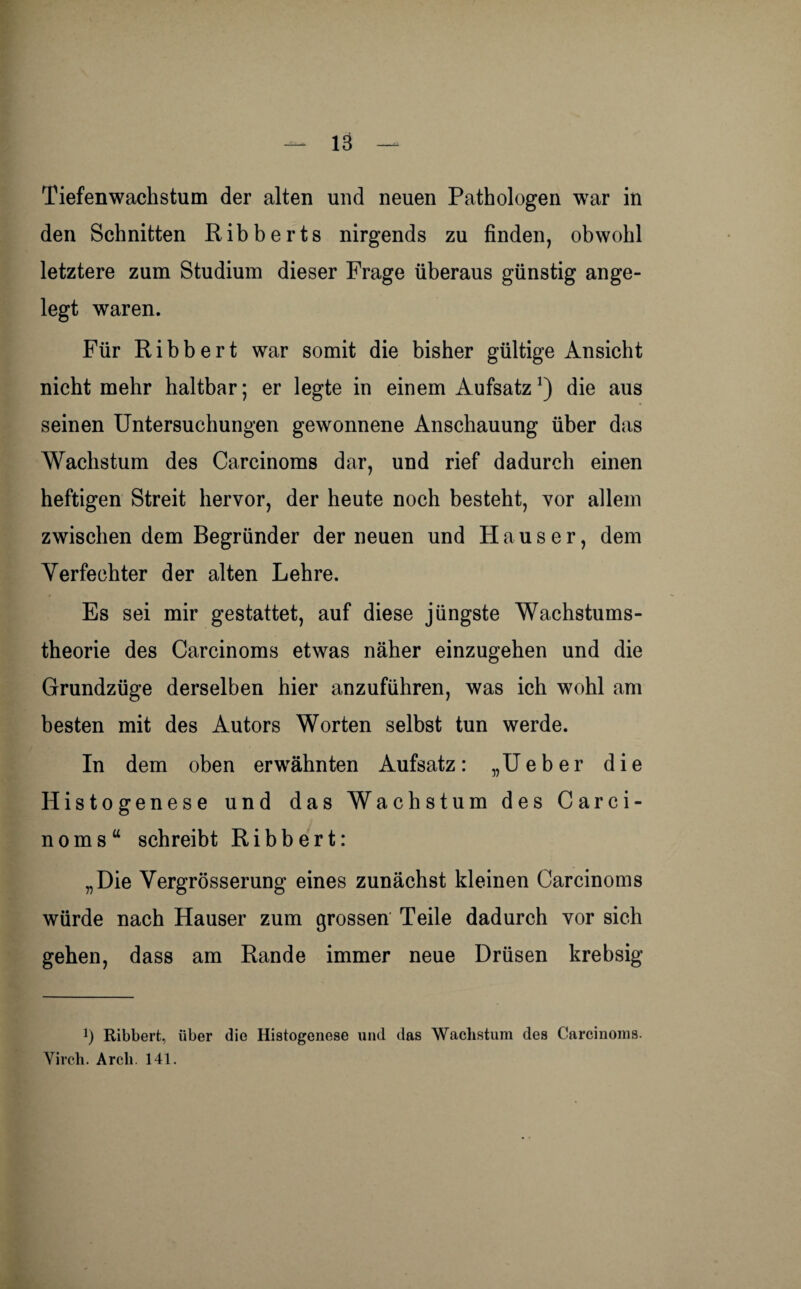 Tiefenwachstum der alten und neuen Pathologen war in den Schnitten Ribberts nirgends zu finden, obwohl letztere zum Studium dieser Frage überaus günstig ange¬ legt waren. Für Ribbert war somit die bisher gültige Ansicht nicht mehr haltbar; er legte in einem Aufsatz *) die aus seinen Untersuchungen gewonnene Anschauung über das Wachstum des Carcinoms dar, und rief dadurch einen heftigen Streit hervor, der heute noch besteht, vor allem zwischen dem Begründer der neuen und Hauser, dem Verfechter der alten Lehre. Es sei mir gestattet, auf diese jüngste Wachstums¬ theorie des Carcinoms etwas näher einzugehen und die Grundzüge derselben hier anzuführen, was ich wohl am besten mit des Autors Worten selbst tun werde. In dem oben erwähnten Aufsatz: „Ueber die Histogenese und das Wachstum des Carci¬ noms“ schreibt Ribbert: „Die Vergrösserung eines zunächst kleinen Carcinoms würde nach Hauser zum grossen Teile dadurch vor sich gehen, dass am Rande immer neue Drüsen krebsig *) Ribbert, über die Histogenese und das Wachstum des Carcinoms. Virch. Arcli. 141.