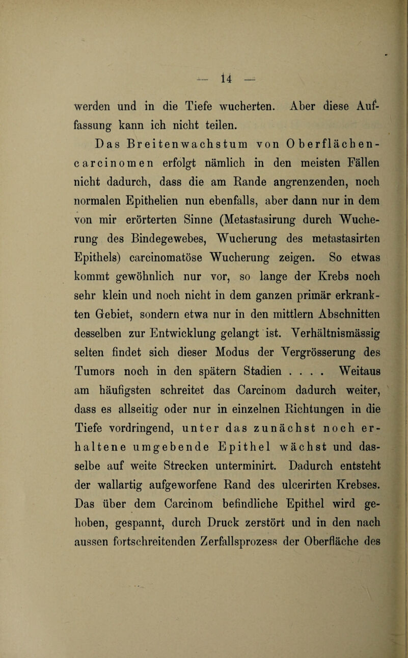werden und in die Tiefe wucherten. Aber diese Auf¬ fassung kann ich nicht teilen. Das Breitenwachstum von Oberflächen- carcinomen erfolgt nämlich in den meisten Fällen nicht dadurch, dass die am Rande angrenzenden, noch normalen Epithelien nun ebenfalls, aber dann nur in dem von mir erörterten Sinne (Metastasirung durch Wuche¬ rung des Bindegewebes, Wucherung des metastasirten Epithels) carcinomatöse Wucherung zeigen. So etwas kommt gewöhnlich nur vor, so lange der Krebs noch sehr klein und noch nicht in dem ganzen primär erkrank¬ ten Gebiet, sondern etwa nur in den mittlern Abschnitten desselben zur Entwicklung gelangt ist. Verhältnismässig selten findet sich dieser Modus der Vergrösserung des Tumors noch in den spätem Stadien .... Weitaus am häufigsten schreitet das Carcinom dadurch weiter, dass es allseitig oder nur in einzelnen Richtungen in die Tiefe vordringend, unter das zunächst noch er¬ haltene umgebende Epithel wächst und das¬ selbe auf weite Strecken unterminirt. Dadurch entsteht der wallartig aufgeworfene Rand des ulcerirten Krebses. Das über dem Carcinom befindliche Epithel wird ge¬ hoben, gespannt, durch Druck zerstört und in den nach aussen fortschreitenden Zerfallsprozess der Oberfläche des f