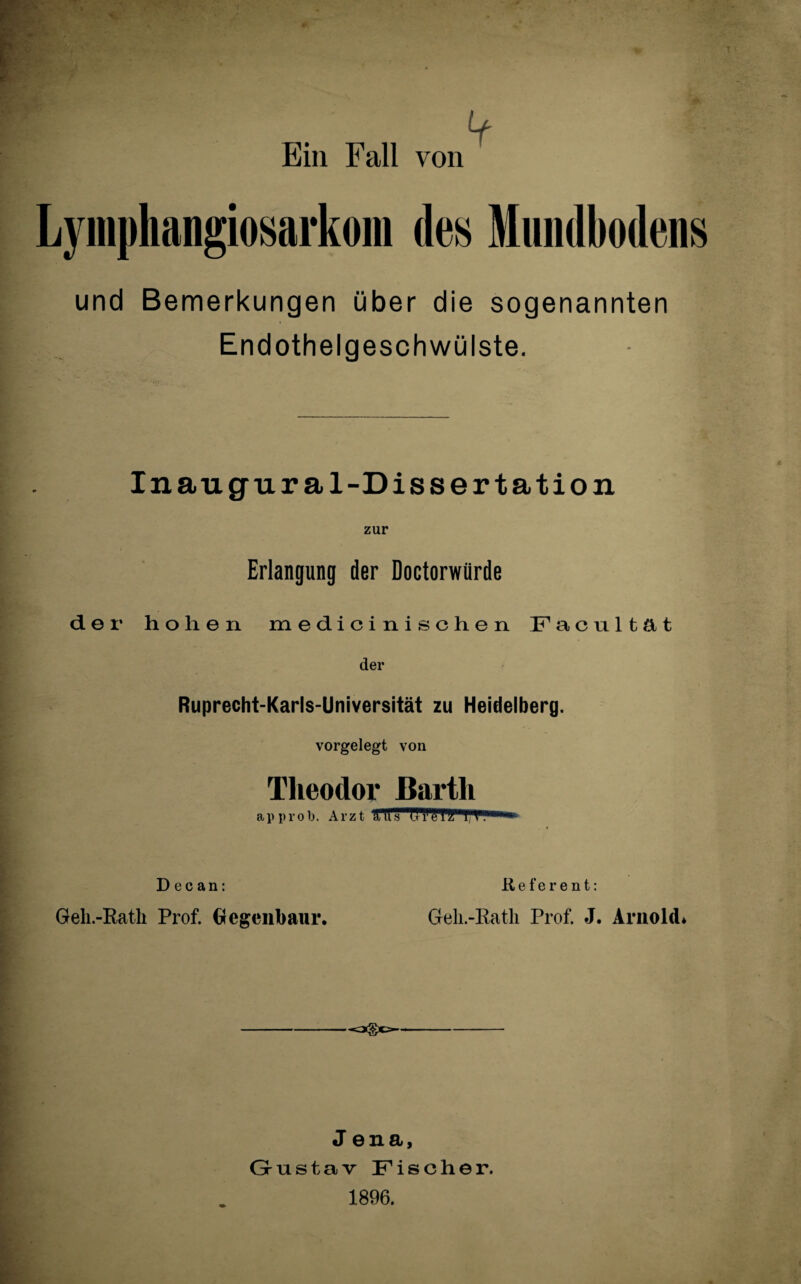 Lyniphangiosarkoni de» Miuidbodens und Bemerkungen über die sogenannten Endothelgeschwülste. Inaugur al-Diss er tation zur Erlangung der Doctorwürde der hohen medicini sehen Facultät der Ruprecht-Karls-Universität zu Heidelberg. vorgelegt von Theodor Barth approb. Arzt TrrTT!T?fT*T,Tl!,‘,,'l*fci D e c an: Referent: Geh.-Rath Prof. Gegenbaur. Geh.-Rath Prof. J. Arnold* Jena, Gustav Fischer. 1896.