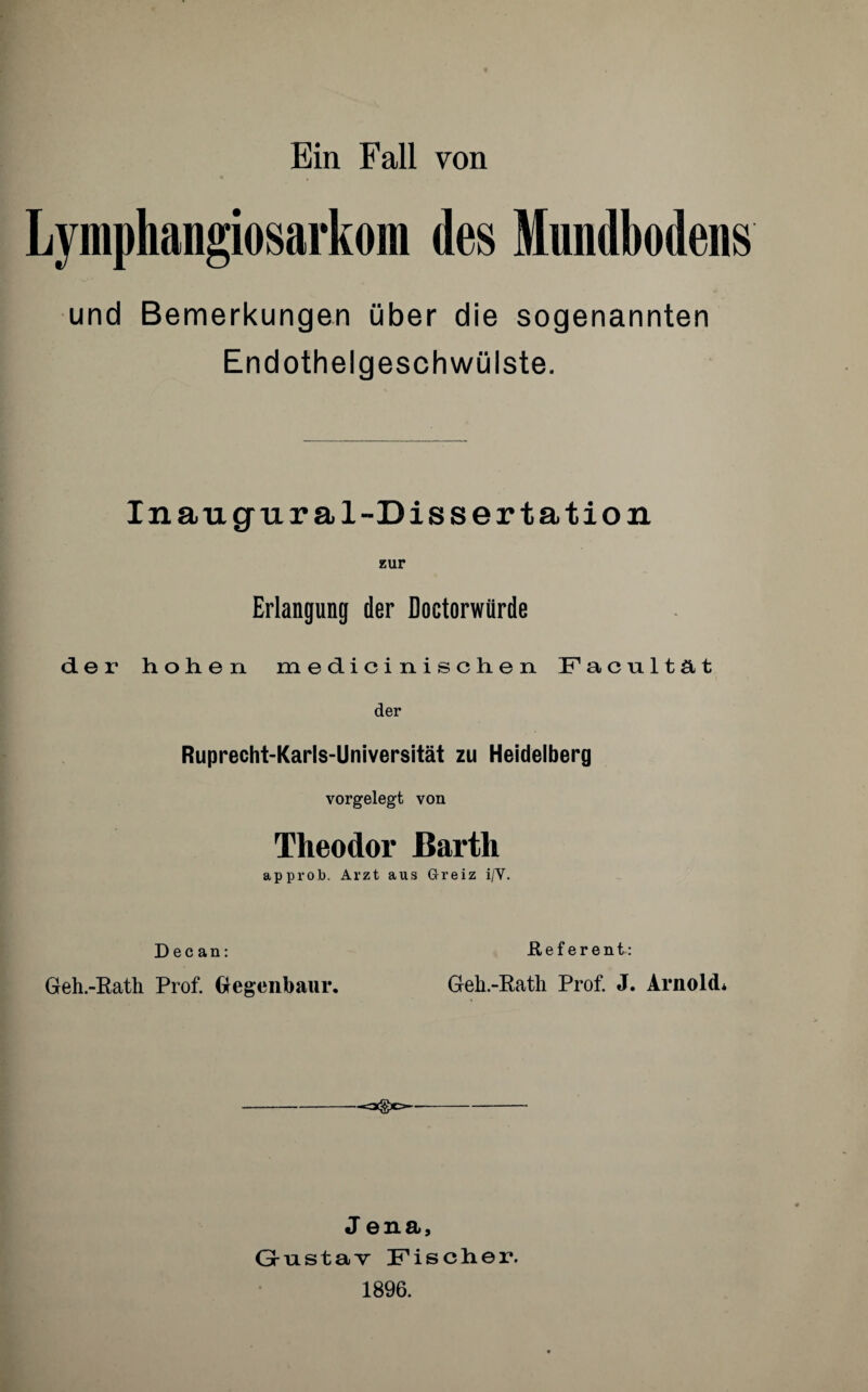 Lymphangiosarkom des Mundbodens und Bemerkungen über die sogenannten Endothelgeschwülste. Inaugural-Dissertation zur Erlangung der Doctorwilrde der hohen medicinischen Facultät der Ruprecht-Karls-Universität zu Heidelberg vorgelegt von Theodor Barth approb. Arzt aus Greiz i/V. Dec an: Geh.-Rath Prof. Gegenbaur. it e f e r e n t: Geh.-Rath Prof. J. Arnold* J ena, Gustav Fischer. 1896.