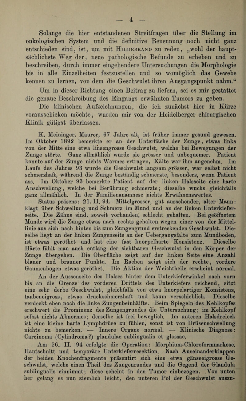 Solange die hier entstandenen Streitfragen über die Stellung im onkologischen System und die definitive Benennung noch nicht ganz entschieden sind, ist, um mit Hildebrand zu reden, „wohl der haupt¬ sächlichste Weg der, neue pathologische Befunde zu erheben und zu beschreiben, durch immer eingehendere Untersuchungen die Morphologie bis in alle Einzelheiten festzustellen und so womöglich das Gewebe kennen zu lernen, von dem die Geschwulst ihren Ausgangspunkt nahm.“ Um in dieser Dichtung einen Beitrag zu liefern, sei es mir gestattet die genaue Beschreibung des Eingangs erwähnten Tumors zu geben. Die klinischen Aufzeichnungen, die ich zunächst hier in Kürze vorausschicken möchte, wurden mir von der Heidelberger chirurgischen Klinik gtitigst überlassen. K. Meininger, Maurer, 67 Jahre alt, ist früher immer gesund gewesen. Im Oktober 1892 bemerkte er an der Unterfläche der Zunge, etwas links von der Mitte eine etwa linsengrosse Geschwulst, welche bei Bewegungen der Zunge störte. Ganz allmählich wurde sie grösser und unbequemer. Patient konnte auf der Zunge nichts Warmes ertragen, Kälte war ihm angenehm. Im Laufe des Jahres 93 wurde die Geschwulst langsam grösser, war selbst nicht schmerzhaft, während die Zunge beständig schmerzte, besonders, wenn Patient ass. Im Oktober 93 bemerkte Patient auf der linken Halsseite eine harte Anschwellung, welche bei Berührung schmerzte; dieselbe wuchs gleichfalls ganz allmählich. In der Familienanamnese nichts Erwähnenswertes. Status präsens: 21.11. 94. Mittelgrosser, gut aussehender, alter Mann: klagt über Schwellung und Schmerz im Mund und an der linken Unterkiefer¬ seite. Die Zähne sind, soweit vorhanden, schlecht gehalten. Bei geöffnetem Munde wird die Zunge etwas nach rechts gehalten wegen einer von der Mittel¬ linie aus sich nach hinten bis zum Zungengrund erstreckenden Geschwulst. Die¬ selbe liegt an der linken Zungenseite an der Uebergangsfalte zum Mundboden, ist etwas geröthet und hat eine fast knorpelharte Konsistenz. Dieselbe Härte fühlt man auch entlang der sichtbaren Geschwulst in den Körper der Zunge übergehen. Die Oberfläche zeigt auf der linken Seite eine Anzahl blauer und brauner Punkte. Im Bachen zeigt sich der rechte, vordere Gaumenbogen etwas geröthet. Die Aktion der Weichtheile erscheint normal. An der Aussenseite des Halses hinter dem Unterkieferwinkel nach vorn bis an die Grenze des vorderen Drittels des Unterkiefers reichend, sitzt eine sehr derbe Geschwulst, gleichfalls von etwa knorpelartiger Konsistenz, taubeneigross, etwas druckschmerzhaft und kaum verschieblich. Dieselbe verdeckt eben noch die linke Zungenbeinhälfte. Beim Spiegeln des Kehlkopfes erschwert die Prominenz des Zungengrundes die Untersuchung; im Kehlkopf selbst nichts Abnormes; derselbe ist frei beweglich. Im unteren Halsdreieck ist eine kleine harte Lymphdrüse zu fühlen, sonst ist von Drüsenschwellung nichts zu bemerken. — Innere Organe normal. — Klinische Diagnose: Carcinoma (Oylindroma?) glandulae sublingualis et glossae. Am 26. II. 94 erfolgte die Operation: Morphium-Chloroformnarkose. Hautschnitt und temporäre Unterkieferresektion. Nach Auseinanderklappen der beiden Knochenfragmente präsentirt sich eine etwa gänseeigrosse Ge¬ schwulst, welche einen Theil des Zungenrandes und die Gegend der Glandula sublingualis einniramt; diese scheint in den Tumor einbezogen. Von unten her gelang es nun ziemlich leicht, den unteren Pol der Geschwulst auszu-