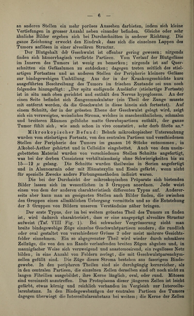 an anderen Stellen ein mehr poröses Aussehen darbieten, indem sich kleine Vertiefungen in grosser Anzahl neben einander befinden. Gleiche oder sehr ähnliche Bilder ergeben sich bei Durchschnitten in anderer Dichtung. Die ganze Zeichnung erweckt den Eindruk, dass sich die einzelnen Lappen des Tumors auflösen in einer alveolären Structur. Der Blutgehalt der Geschwulst ist offenbar gering gewesen; nirgends finden sich hämorrhagisch verfärbte Partieen. Vom Verlauf der Blutgefässe im Inneren des Tumors ist wenig zu bemerken; nirgends ist auf Quer¬ schnitten ein Gefässlumen zu entdecken; dagegen treten seitlich des stiel¬ artigen Fortsatzes und an anderen Stellen der Peripherie kleinere Gefässe zur bindegewebigen Umhüllung. Aus der in der Krankengeschichte kurz ausgeführten Beschreibung des Tumors im frischen Zustande sei nun noch folgendes hinzugefügt: „Der spitz endigende Ausläufer (stielartige Fortsatz) ist in situ nach oben gerichtet und enthält den Nervus hypoglossus. An der einen Seite befindet sich Zungenmuskulatur (ein Theil der Zunge musste mit entfernt werden, da die Geschwulst in diese hinein sich fortsetzt). Auf einem Schnitt, der in der grössten Ebene der Geschwulst gelegt wird, zeigt sich ein verzweigtes, weissliches Stroma, welches in maschenähnlichen, schmalen und breiteren Bäumen gelbliche matte Gewebspartieen enthält, der ganze Tumor fühlt sich, wie auch schon in vivo constatirt, sehr derb fibrös an.“ Mikroskopischer Befund: Behufs mikroskopischer Untersuchung wurden vom stielartigen Fortsatz, von den centralen Partieen und verschiedenen Stellen der Peripherie des Tumors im ganzen 16 Stücke entnommen, in Alkohol-Aether gehärtet und in Celloidin eingebettet. Auch von dem unein¬ gebetteten Material wurden von verschiedenen Stellen Schnitte angefertigt, was bei der derben Consistenz verhältnismässig ohne Schwierigkeiten bis zu 15—12 f.L gelang. Die Schnitte wurden theilweise in Serien angefertigt und in Alauncarmin oder mit Hämatoxylin und Eosin gefärbt, wenn nicht für spezielle Zwecke andere Färbungsmethoden indicirt waren. Die bei der Durchsicht der mikroskopischen Präparate sich bietenden Bilder lassen sich im wesentlichen in 3 Gruppen anordnen. Jede weist einen von dem der anderen charakteristisch differenten Typus auf. Anderer¬ seits aber kann man an geeigneten Stellen auch Bilder finden, die zwischen den Gruppen einen allmählichen Uebergang vermitteln und so die Entstehung der 3 Gruppen von Bildern unserem Verständniss näher bringen. Der erste Typus, der im bei weitem grössten Theil des Tumors zu finden ist, wird dadurch charakterisirt, dass er eine ausgeprägt alveoläre Structur aufweist (Taf. VIII Fig. l). Bei schwacher Vergrösserung sieht man breite bindegewebige Züge einzelne Geschwulstpartieen sondern, die rundlich oder oval gestaltet von verschiedener Grösse 2 oder meist mehrere Gesichts¬ felder einnehmen. Ein so abgegrenzter Theil wird wieder durch schmälere Zellzüge, die von den am Bande verlaufenden breiten Zügen abgehen und, in mannigfacher Weise sich verzweigend und anastomosirend, ein regelloses Netz bilden, in eine Anzahl von Feldern zerlegt, die mit Geschwulstparenchym¬ zellen gefüllt sind. Die Züge dieses Stroma bestehen aus faserigem Binde¬ gewebe. In den peripheren Theilen sind sie durchgängig kernreicher, als in den centralen Partieen, die einzelnen Zellen derselben sind oft noch nicht zu langen Fibrillen ausgebildet, ihre Kerne länglich, oval, oder rund. Mitosen sind vereinzelt anzutreffen. Das Protoplasma dieser jüngeren Zellen ist leicht gefärbt, etwas körnig und reichlich vorhanden im Vergleich zur Intercellu¬ larsubstanz. In den Bindegewebszügen der centralen Partieen des Tumors dagegen überwiegt die Tntercollularsubstanz bei weitem; die Kerne der Zellen