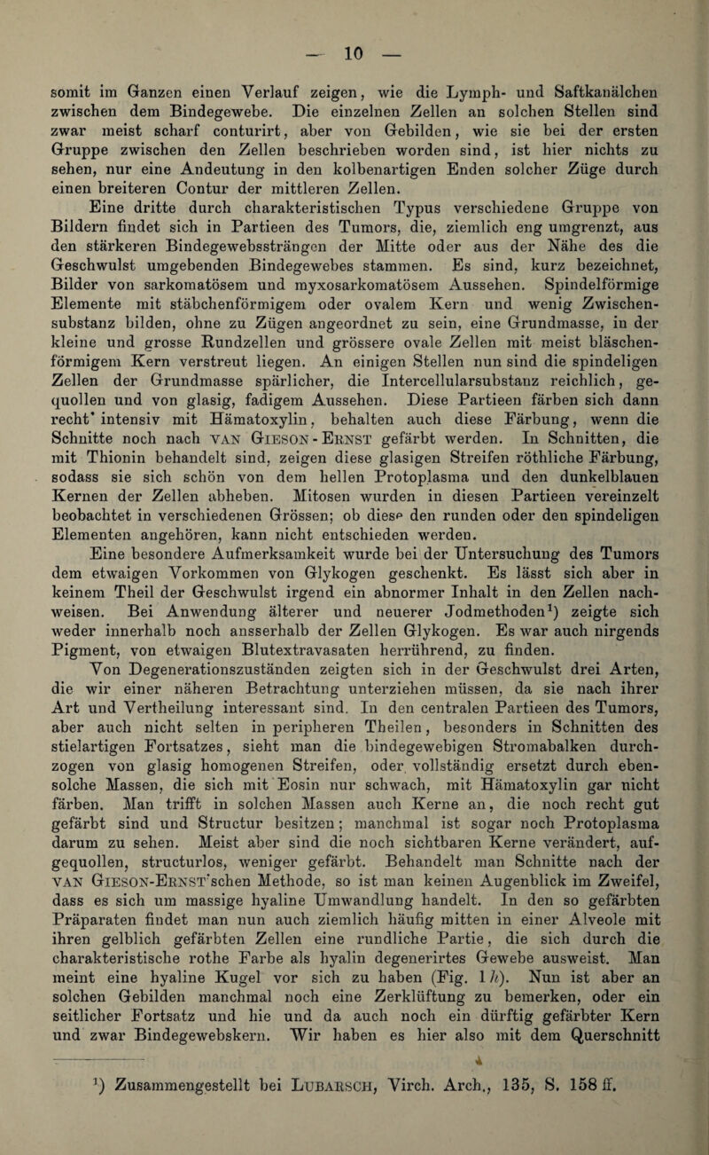 somit im Ganzen einen Verlauf zeigen, wie die Ly mph- und Saftkanälchen zwischen dem Bindegewebe. Die einzelnen Zellen an solchen Stellen sind zwar meist scharf conturirt, aber von Gebilden, wie sie bei der ersten Gruppe zwischen den Zellen beschrieben worden sind, ist hier nichts zu sehen, nur eine Andeutung in den kolbenartigen Enden solcher Züge durch einen breiteren Contur der mittleren Zellen. Eine dritte durch charakteristischen Typus verschiedene Gruppe von Bildern findet sich in Partieen des Tumors, die, ziemlich eng umgrenzt, aus den stärkeren Bindegewebssträngon der Mitte oder aus der Nähe des die Geschwulst umgebenden Bindegewebes stammen. Es sind, kurz bezeichnet, Bilder von sarkomatösem und myxosarkomatösem Aussehen. Spindelförmige Elemente mit stäbchenförmigem oder ovalem Kern und wenig Zwischen¬ substanz bilden, ohne zu Zügen angeordnet zu sein, eine Grundmasse, in der kleine und grosse Rundzellen und grössere ovale Zellen mit meist bläschen¬ förmigem Kern verstreut liegen. An einigen Stellen nun sind die spindeligen Zellen der Grundmasse spärlicher, die Intercellularsubstanz reichlich, ge¬ quollen und von glasig, fadigem Aussehen. Diese Partieen färben sich dann recht’ intensiv mit Hämatoxylin, behalten auch diese Färbung, wenn die Schnitte noch nach VAN Gieson - Ernst gefärbt werden. In Schnitten, die mit Thionin behandelt sind, zeigen diese glasigen Streifen röthliche Färbung, sodass sie sich schön von dem hellen Protoplasma und den dunkelblauen Kernen der Zellen abheben. Mitosen wurden in diesen Partieen vereinzelt beobachtet in verschiedenen Grössen; ob dies*1 den runden oder den spindeligen Elementen angeboren, kann nicht entschieden werden. Eine besondere Aufmerksamkeit wurde bei der Untersuchung des Tumors dem etwaigen Vorkommen von Glykogen geschenkt. Es lässt sich aber in keinem Theil der Geschwulst irgend ein abnormer Inhalt in den Zellen nach- weisen. Bei Anwendung älterer und neuerer Jodmethoden1) zeigte sich weder innerhalb noch ansserhalb der Zellen Glykogen. Es war auch nirgends Pigment, von etwaigen Blutextravasaten herrührend, zu finden. Von Degenerationszuständen zeigten sich in der Geschwulst drei Arten, die wir einer näheren Betrachtung unterziehen müssen, da sie nach ihrer Art und Vertheilung interessant sind. In den centralen Partieen des Tumors, aber auch nicht selten in peripheren Theilen, besonders in Schnitten des stielartigen Fortsatzes, sieht man die bindegewebigen Stromabalken durch¬ zogen von glasig homogenen Streifen, oder, vollständig ersetzt durch eben¬ solche Massen, die sich mit Eosin nur schwach, mit Hämatoxylin gar nicht färben. Man trifft in solchen Massen auch Kerne an, die noch recht gut gefärbt sind und Structur besitzen; manchmal ist sogar noch Protoplasma darum zu sehen. Meist aber sind die noch sichtbaren Kerne verändert, auf¬ gequollen, structurlos, weniger gefärbt. Behandelt man Schnitte nach der van GiESON-ERNSTrschen Methode, so ist man keinen Augenblick im Zweifel, dass es sich um massige hyaline Umwandlung handelt. In den so gefärbten Präparaten findet man nun auch ziemlich häufig mitten in einer Alveole mit ihren gelblich gefärbten Zellen eine rundliche Partie, die sich durch die charakteristische rothe Farbe als hyalin degenerirtes Gewebe ausweist. Man meint eine hyaline Kugel vor sich zu haben (Fig. 1 k). Nun ist aber an solchen Gebilden manchmal noch eine Zerklüftung zu bemerken, oder ein seitlicher Fortsatz und hie und da auch noch ein dürftig gefärbter Kern und zwar Bindegewebskern. Wir haben es hier also mit dem Querschnitt -—-.— -—- 4 3) Zusammengestellt bei Ltibarsch, Virch. Arch., 135, S. 158 ff.
