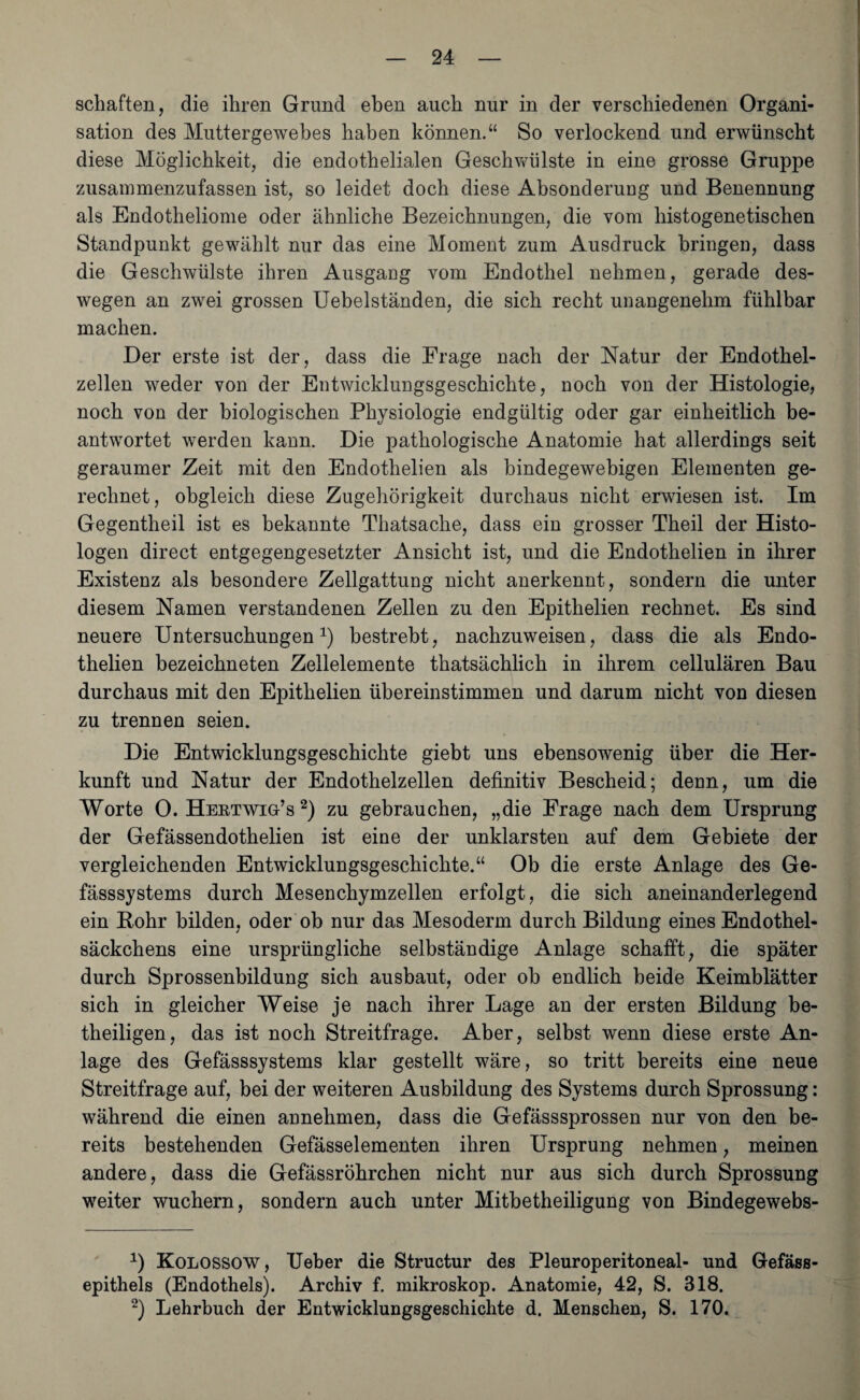schäften, die ihren Grund eben auch nur in der verschiedenen Organi¬ sation des Muttergewebes haben können.“ So verlockend und erwünscht diese Möglichkeit, die endothelialen Geschwülste in eine grosse Gruppe zusammenzufassen ist, so leidet doch diese Absonderung und Benennung als Endotheliome oder ähnliche Bezeichnungen, die vom histogenetischen Standpunkt gewählt nur das eine Moment zum Ausdruck bringen, dass die Geschwülste ihren Ausgang vom Endothel nehmen, gerade des¬ wegen an zwei grossen Uebelständen, die sich recht unangenehm fühlbar machen. Der erste ist der, dass die Frage nach der Natur der Endothel¬ zellen weder von der Entwicklungsgeschichte, noch von der Histologie, noch von der biologischen Physiologie endgültig oder gar einheitlich be¬ antwortet werden kann. Die pathologische Anatomie hat allerdings seit geraumer Zeit mit den Endothelien als bindegewebigen Elementen ge¬ rechnet, obgleich diese Zugehörigkeit durchaus nicht erwiesen ist. Im Gegentheil ist es bekannte Thatsache, dass ein grosser Theil der Histo- logen direct entgegengesetzter Ansicht ist, und die Endothelien in ihrer Existenz als besondere Zellgattung nicht anerkennt, sondern die unter diesem Namen verstandenen Zellen zu den Epithelien rechnet. Es sind neuere Untersuchungen1) bestrebt, nachzuweisen, dass die als Endo¬ thelien bezeichneten Zellelemente thatsächlich in ihrem cellulären Bau durchaus mit den Epithelien übereinstimmen und darum nicht von diesen zu trennen seien. Die Entwicklungsgeschichte giebt uns ebensowenig über die Her¬ kunft und Natur der Endothelzellen definitiv Bescheid; denn, um die Worte 0. HeetwigN 2) zu gebrauchen, „die Frage nach dem Ursprung der Gefässendothelien ist eine der unklarsten auf dem Gebiete der vergleichenden Entwicklungsgeschichte.“ Ob die erste Anlage des Ge- fässsystems durch Mesenchymzellen erfolgt, die sich aneinanderlegend ein Bohr bilden, oder ob nur das Mesoderm durch Bildung eines Endothel¬ säckchens eine ursprüngliche selbständige Anlage schafft, die später durch Sprossenbildung sich ausbaut, oder ob endlich beide Keimblätter sich in gleicher Weise je nach ihrer Lage an der ersten Bildung be¬ theiligen, das ist noch Streitfrage. Aber, selbst wenn diese erste An¬ lage des Gefässsystems klar gestellt wäre, so tritt bereits eine neue Streitfrage auf, bei der weiteren Ausbildung des Systems durch Sprossung: während die einen annehmen, dass die Gefässsprossen nur von den be¬ reits bestehenden Gefässelementen ihren Ursprung nehmen, meinen andere, dass die Gefässröhrchen nicht nur aus sich durch Sprossung weiter wuchern, sondern auch unter Mitbetheiligung von Bindegewebs- 1) Kolossow, lieber die Structur des Pleuroperitoneal- und Gefäss- epithels (Endothels). Archiv f. mikroskop. Anatomie, 42, S. 318. 2) Lehrbuch der Entwicklungsgeschichte d. Menschen, S. 170.