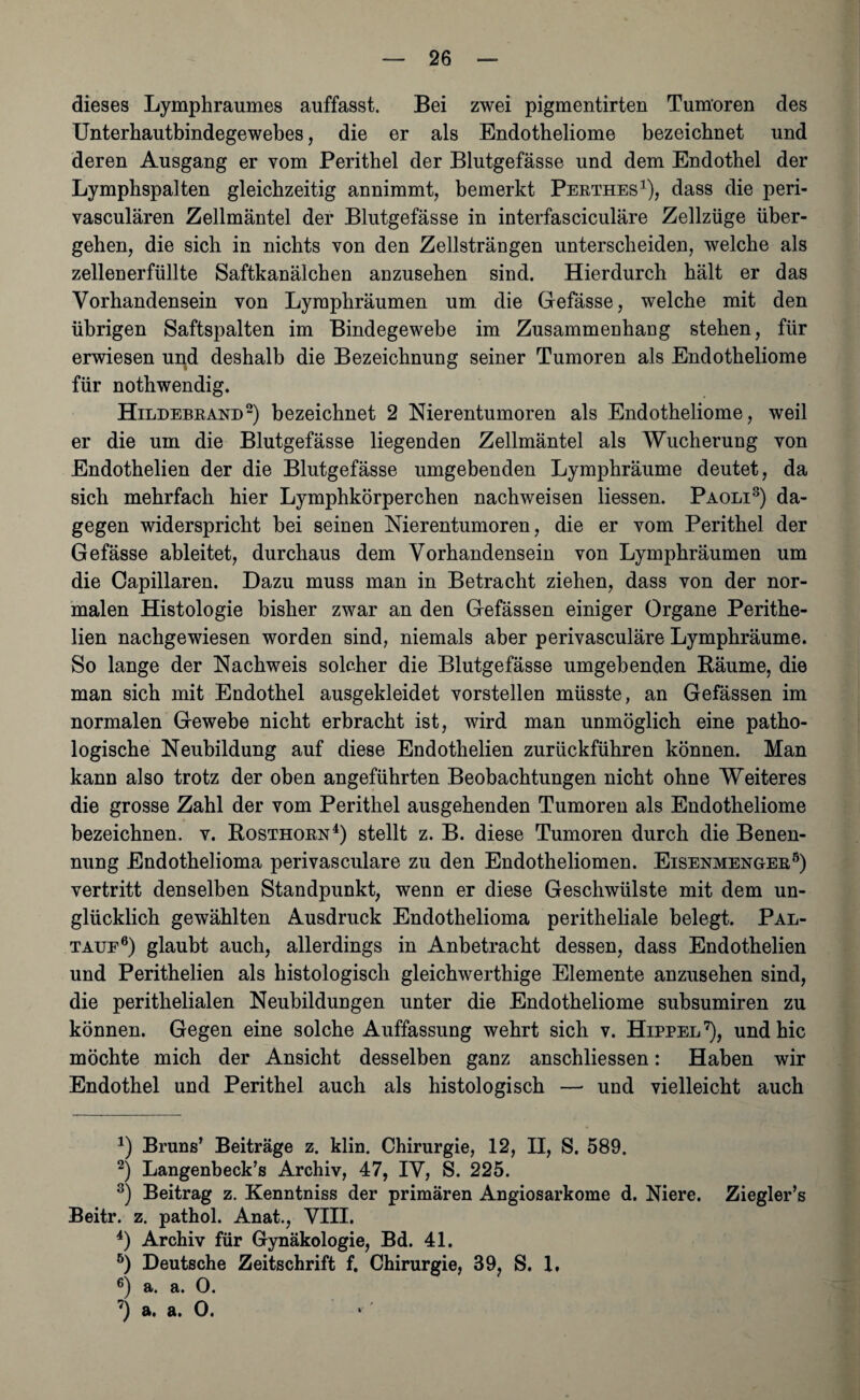 dieses Lymphraumes auffasst. Bei zwei pigmentirten Tumoren des Unterhautbindegewebes, die er als Endotheliome bezeichnet und deren Ausgang er vom Perithel der Blutgefässe und dem Endothel der Lymphspalten gleichzeitig annimmt, bemerkt Perthes1), dass die peri- vasculären Zellmäntel der Blutgefässe in interfasciculäre Zellzüge über¬ gehen, die sich in nichts von den Zellsträngen unterscheiden, welche als zellenerfüllte Saftkanälchen anzusehen sind. Hierdurch hält er das Vorhandensein von Lyraphräumen um die Gefässe, welche mit den übrigen Saftspalten im Bindegewebe im Zusammenhang stehen, für erwiesen und deshalb die Bezeichnung seiner Tumoren als Endotheliome für nothwendig. Hildebrand2) bezeichnet 2 Nierentumoren als Endotheliome, weil er die um die Blutgefässe liegenden Zellmäntel als Wucherung von Endothelien der die Blutgefässe umgebenden Lymphräume deutet, da sich mehrfach hier Lymphkörperchen nachweisen Hessen. Paoli3) da¬ gegen widerspricht bei seinen Nierentumoren, die er vom Perithel der Gefässe ableitet, durchaus dem Vorhandensein von Lymphräumen um die Capillaren. Dazu muss man in Betracht ziehen, dass von der nor¬ malen Histologie bisher zwar an den Gefässen einiger Organe Perithe- lien nachgewiesen worden sind, niemals aber perivasculäre Lymphräume. So lange der Nachweis solcher die Blutgefässe umgebenden Räume, die man sich mit Endothel ausgekleidet vorstellen müsste, an Gefässen im normalen Gewebe nicht erbracht ist, wird man unmöglich eine patho¬ logische Neubildung auf diese Endothelien zurückführen können. Man kann also trotz der oben angeführten Beobachtungen nicht ohne Weiteres die grosse Zahl der vom Perithel ausgehenden Tumoren als Endotheliome bezeichnen, v. Rosthorn4 5) stellt z. B. diese Tumoren durch die Benen¬ nung Endothelioma perivasculare zu den Endotheliomen. Eisenmenger8) vertritt denselben Standpunkt, wenn er diese Geschwülste mit dem un¬ glücklich gewählten Ausdruck Endothelioma peritheliale belegt. Pal¬ taue6) glaubt auch, allerdings in Anbetracht dessen, dass Endothelien und Perithelien als histologisch gleichwertige Elemente anzusehen sind, die perithelialen Neubildungen unter die Endotheliome subsumiren zu können. Gegen eine solche Auffassung wehrt sich v. Hippel7), und hic möchte mich der Ansicht desselben ganz anschliessen: Haben wir Endothel und Perithel auch als histologisch — und vielleicht auch 4) Bruns’ Beiträge z. klin. Chirurgie, 12, II, S. 589. 2) Langenbeck’s Archiv, 47, IV, S. 225. 3) Beitrag z. Kenntniss der primären Angiosarkome d. Niere. Ziegler’s Beitr. z. pathol. Anat., VIII. 4) Archiv für Gynäkologie, Bd. 41. 5) Deutsche Zeitschrift f. Chirurgie, 39, S. 1, 6) a. a. 0. 7) a. a. 0. » '