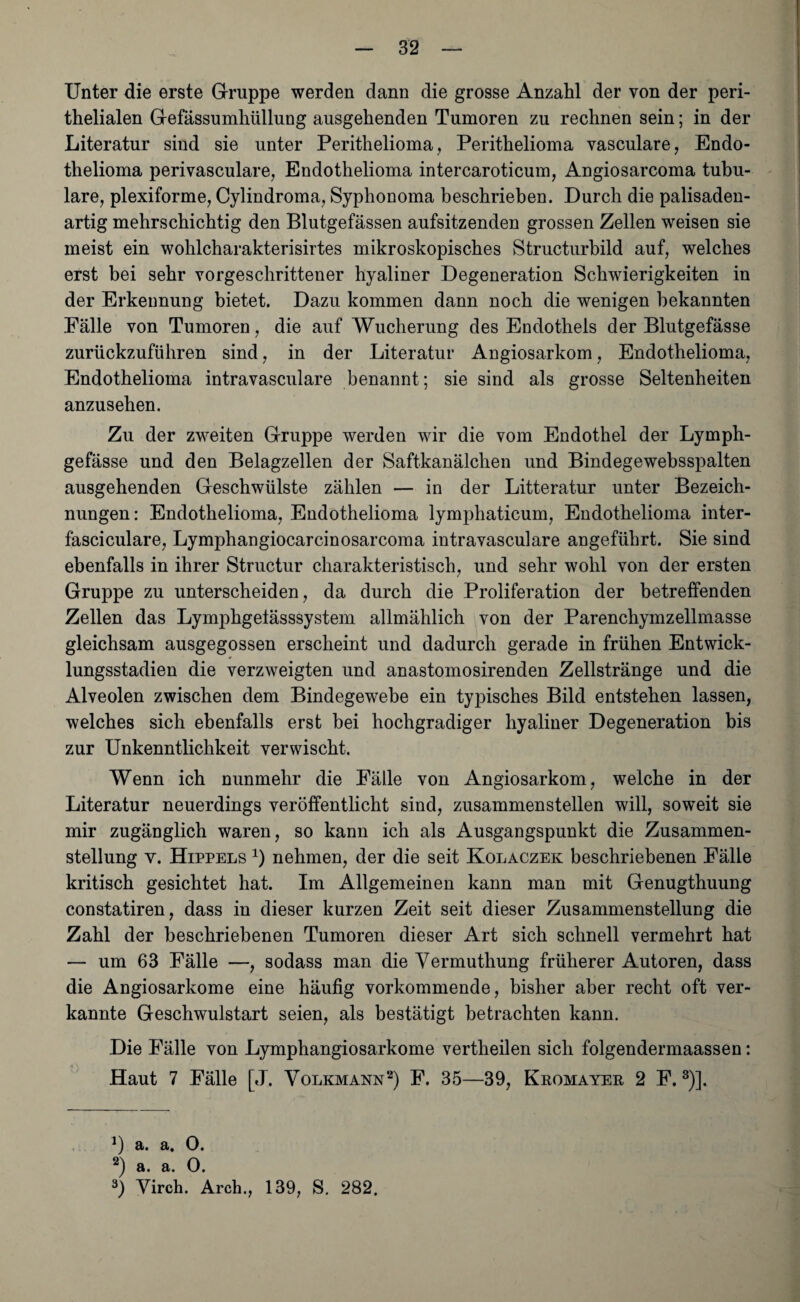 Unter die erste Gruppe werden dann die grosse Anzahl der von der peri- thelialen Gefässumhüllung ausgehenden Tumoren zu rechnen sein; in der Literatur sind sie unter Perithelioma, Perithelioma vasculare, Endo- thelioma perivasculare, Endothelioma intercaroticum, Angiosarcoma tubu¬ läre, plexiforme, Cylindroma, Syphonoma beschrieben. Durch die palisaden¬ artig mehrschichtig den Blutgefässen aufsitzenden grossen Zellen weisen sie meist ein wohlcharakterisirtes mikroskopisches Structurbild auf, welches erst bei sehr vorgeschrittener hyaliner Degeneration Schwierigkeiten in der Erkennung bietet. Dazu kommen dann noch die wenigen bekannten Fälle von Tumoren, die auf Wucherung des Endothels der Blutgefässe zurückzuführen sind, in der Literatur Angiosarkom, Endothelioma, Endothelioma intravasculare benannt ; sie sind als grosse Seltenheiten anzusehen. Zu der zweiten Gruppe werden wir die vom Endothel der Lymph- gefässe und den Belagzellen der Saftkanälchen und Bindegewebsspalten ausgehenden Geschwülste zählen — in der Litteratur unter Bezeich¬ nungen: Endothelioma, Endothelioma lymphaticum, Endothelioma inter- fasciculare, Lymphangiocarcinosarcoma intravasculare angeführt. Sie sind ebenfalls in ihrer Structur charakteristisch, und sehr wohl von der ersten Gruppe zu unterscheiden, da durch die Proliferation der betreffenden Zellen das Lymphgelässsystem allmählich von der Parenchymzellmasse gleichsam ausgegossen erscheint und dadurch gerade in frühen Entwick¬ lungsstadien die verzweigten und anastomosirenden Zellstränge und die Alveolen zwischen dem Bindegewebe ein typisches Bild entstehen lassen, welches sich ebenfalls erst bei hochgradiger hyaliner Degeneration bis zur Unkenntlichkeit verwischt. Wenn ich nunmehr die Fälle von Angiosarkom, welche in der Literatur neuerdings veröffentlicht sind, zusammenstellen will, soweit sie mir zugänglich waren, so kann ich als Ausgangspunkt die Zusammen¬ stellung v. Hippels * 2) nehmen, der die seit Kolaczek beschriebenen Fälle kritisch gesichtet hat. Im Allgemeinen kann man mit Genugthuung constatiren, dass in dieser kurzen Zeit seit dieser Zusammenstellung die Zahl der beschriebenen Tumoren dieser Art sich schnell vermehrt hat — um 63 Fälle —, sodass man die Vermuthung früherer Autoren, dass die Angiosarkome eine häufig vorkommende, bisher aber recht oft ver¬ kannte Geschwulstart seien, als bestätigt betrachten kann. Die Fälle von Lymphangiosarkome vertheilen sich folgendermaassen: Haut 7 Fälle [J. Volkmann2) F. 35—39, Kromayer 2 F. 8)]. ]) a. a. 0. 2) a. a. 0. 3) Virch. Arch., 139, S. 282,