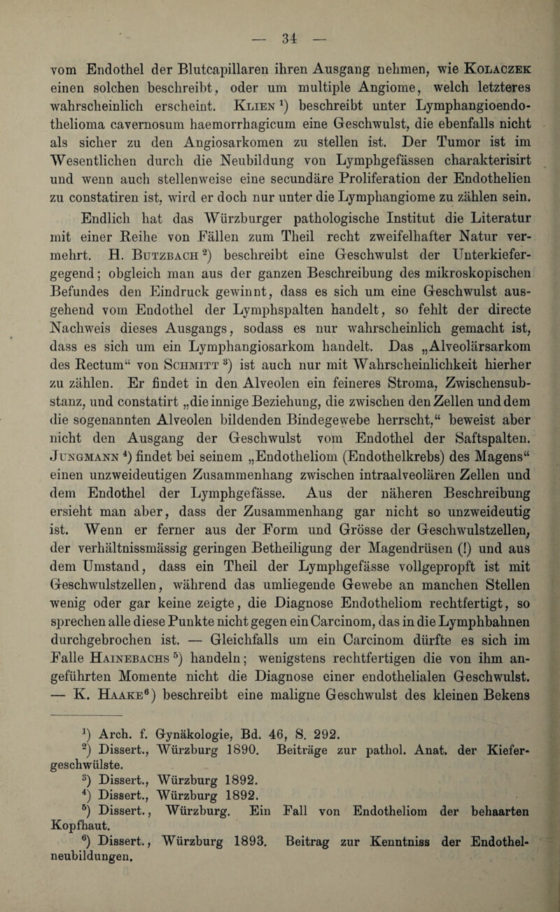 vom Endothel der Blutcapillaren ihren Ansgang nehmen, wie Kolaczek einen solchen beschreibt, oder um multiple Angiome, welch letzteres wahrscheinlich erscheint. Klien * 2 * 4) beschreibt unter Lymphangioendo- thelioma cavernosum haemorrhagicum eine Geschwulst, die ebenfalls nicht als sicher zu den Angiosarkomen zu stellen ist. Der Tumor ist im Wesentlichen durch die Neubildung von Lymphgefässen charakterisirt und wenn auch stellenweise eine secundäre Proliferation der Endothelien zu constatiren ist, wird er doch nur unter die Lymphangiome zu zählen sein. Endlich hat das Würzburger pathologische Institut die Literatur mit einer Reihe von Pallen zum Theil recht zweifelhafter Natur ver¬ mehrt. H. Butzbach 2) beschreibt eine Geschwulst der Unterkiefer¬ gegend ; obgleich man aus der ganzen Beschreibung des mikroskopischen Befundes den Eindruck gewinnt, dass es sich um eine Geschwulst aus¬ gehend vom Endothel der Lymphspalten handelt, so fehlt der directe Nachweis dieses Ausgangs, sodass es nur wahrscheinlich gemacht ist, dass es sich um ein Lymphangiosarkom handelt. Das „Alveolärsarkom des Rectum“ von Schmitt 8) ist auch nur mit Wahrscheinlichkeit hierher zu zählen. Er findet in den Alveolen ein feineres Stroma, Zwischensub¬ stanz, und constatirt „die innige Beziehung, die zwischen den Zellen und dem die sogenannten Alveolen bildenden Bindegewebe herrscht,“ beweist aber nicht den Ausgang der Geschwulst vom Endothel der Saftspalten. Jungmann 4) findet bei seinem „Endotheliom (Endothelkrebs) des Magens“ einen unzweideutigen Zusammenhang zwischen intraalveolären Zellen und dem Endothel der Lymphgefässe. Aus der näheren Beschreibung ersieht man aber, dass der Zusammenhang gar nicht so unzweideutig ist. Wenn er ferner aus der Form und Grösse der Geschwulstzellen, der verhältnissmässig geringen Betheiligung der Magendrüsen (!) und aus dem Umstand, dass ein Theil der Lymphgefässe vollgepropft ist mit Geschwulstzellen, während das umliegende Gewebe an manchen Stellen wenig oder gar keine zeigte, die Diagnose Endotheliom rechtfertigt, so sprechen alle diese Punkte nicht gegen ein Carcinom, das in die Lymphbahnen durchgebrochen ist. — Gleichfalls um ein Carcinom dürfte es sich im Falle Hainebachs5) handeln; wenigstens rechtfertigen die von ihm an¬ geführten Momente nicht die Diagnose einer endothelialen Geschwulst. — K. Haake6 *) beschreibt eine maligne Geschwulst des kleinen Bekens J) Arch. f. Gynäkologie, Bd. 46, S. 292. 2) Dissert., Würzburg 1890. Beiträge zur pathol. Anat. der Kiefer¬ geschwülste. s) Dissert., Würzburg 1892. 4) Dissert., Würzburg 1892. 5) Dissert., Würzburg. Ein Fall von Endotheliom der behaarten Kopfhaut. 6) Dissert., Würzburg 1893. Beitrag zur Kenntniss der Endothel¬ neubildungen,