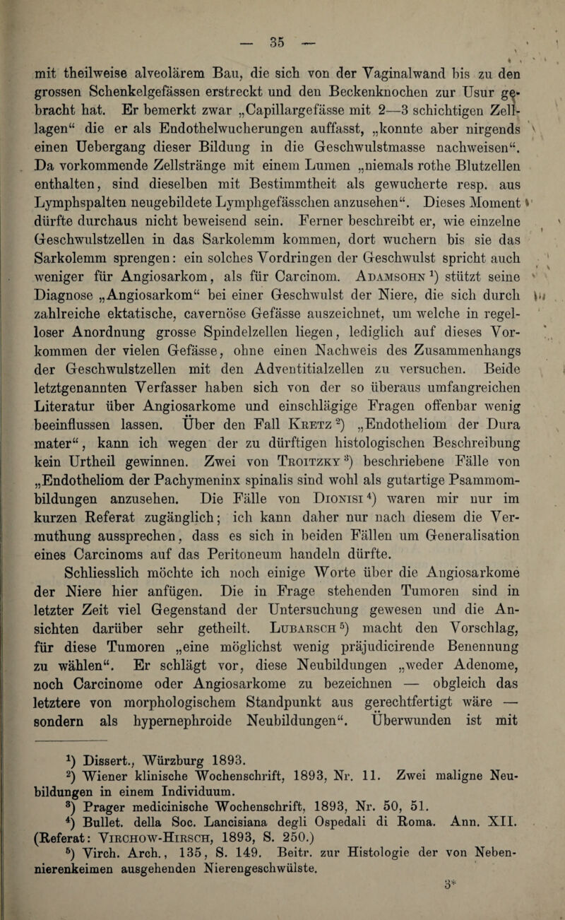 * * * * » mit theilweise alveolärem Bau, die sich von der Vaginalwand bis zu den grossen Schenkelgefässen erstreckt und den Beckenknochen zur Usur ge¬ bracht hat. Er bemerkt zwar „Capillargefässe mit 2—3 schichtigen Zell¬ lagen“ die er als Endothelwucherungen auffasst, „konnte aber nirgends v einen Uehergang dieser Bildung in die Geschwulstmasse nachweisen“. Da vorkommende Zellstränge mit einem Lumen „niemals rothe Blutzellen enthalten, sind dieselben mit Bestimmtheit als gewucherte resp. aus Lymphspalten neugebildete Lymphgefässclien anzusehen“. Dieses Moment * dürfte durchaus nicht beweisend sein. Ferner beschreibt er, wie einzelne ' ' » Geschwulstzellen in das Sarkolemm kommen, dort wuchern bis sie das Sarkolemm sprengen: ein solches Vordringen der Geschwulst spricht auch weniger für Angiosarkom, als für Carcinom. Adamsohn * 2 3 4) stützt seine ' Diagnose „Angiosarkom“ bei einer Geschwulst der Niere, die sich durch bi . zahlreiche ektatische, cavernöse Gefässe auszeichnet, um welche in regel¬ loser Anordnung grosse Spindelzellen liegen, lediglich auf dieses Vor¬ kommen der vielen Gefässe, ohne einen Nachweis des Zusammenhangs der Geschwulstzellen mit den Adventitialzellen zu versuchen. Beide letztgenannten Verfasser haben sich von der so überaus umfangreichen Literatur über Angiosarkome und einschlägige Fragen offenbar wenig •• beeinflussen lassen. Uber den Fall Ivretz 2) „Endotheliom der Dura mater“, kann ich wegen der zu dürftigen histologischen Beschreibung kein Urtheil gewinnen. Zwei von Troitzky 3) beschriebene Fälle von „Endotheliom der Pachymeninx spinalis sind wohl als gutartige Psammom¬ bildungen anzusehen. Die Fälle von Dionisi4) waren mir nur im kurzen Referat zugänglich; ich kann daher nur nach diesem die Ver- muthung aussprechen, dass es sich in beiden Fällen um Generalisation eines Carcinoms auf das Peritoneum handeln dürfte. Schliesslich möchte ich noch einige Worte über die Angiosarkome der Niere hier anfügen. Die in Frage stehenden Tumoren sind in letzter Zeit viel Gegenstand der Untersuchung gewesen und die An¬ sichten darüber sehr getheilt. Lubarsch5) macht den Vorschlag, für diese Tumoren „eine möglichst wenig präjudicirende Benennung zu wählen“. Er schlägt vor, diese Neubildungen „weder Adenome, noch Carcinome oder Angiosarkome zu bezeichnen — obgleich das letztere von morphologischem Standpunkt aus gerechtfertigt wäre — • • sondern als hypernephroide Neubildungen“. Überwunden ist mit *) Dissert., Würzburg 1893. 2) Wiener klinische Wochenschrift, 1893, Nr. 11. Zwei maligne Neu¬ bildungen in einem Individuum. 3) Prager medicinische Wochenschrift, 1893, Nr. 50, 51. 4) Bullet, della Soc. Lancisiana degli Ospedali di Roma. Ann. XII. (Referat: Virchow-Hirsch, 1893, S. 250.) 5) Virch. Arch., 135, S. 149. Beitr. zur Histologie der von Neben¬ nierenkeimen ausgehenden Nierengeschwülste. 3*