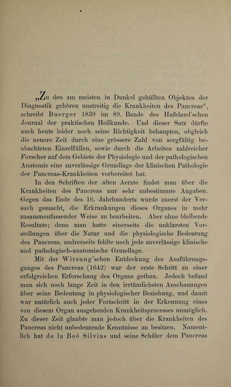 „Zm den am meisten in Dunkel gehüllten Objekten der Diagnostik gehören unstreitig die Krankheiten des Pancreas“, schreibt Buerger 1839 im 89. Bande des Hnfeland’schen Journal der praktischen Heilkunde. Und dieser Satz dürfte auch heute leider noch seine Richtigkeit behaupten, obgleich die neuere Zeit durch eine grössere Zahl von sorgfältig be- obachteten Einzelfällen, sowie durch die Arbeiten zahlreicher Forscher auf dem Gebiete der Physiologie und der pathologischen Anatomie eine zuverlässige Grundlage der klinischen Pathologie der Pancreas-Krankheiten vorbereitet hat. In den Schriften der alten Aerzte findet man über die Krankheiten des Pancreas nur sehr unbestimmte Angaben. Gegen das Ende des 16. Jahrhunderts wurde zuerst der Ver¬ such gemacht, die Erkrankungen dieses Organes in mehr zusammenfassender Weise zu bearbeiten. Aber ohne bleibende Resultate; denn man hatte einerseits die unklarsten Vor¬ stellungen über die Natur und die physiologische Bedeutung des Pancreas, andrerseits fehlte noch jede zuverlässige klinische und pathologisch-anatomische Grundlage. Mit der Wirsung’schen Entdeckung des Ausführungs¬ ganges des Pancreas (164*2) war der erste Schritt zu einer erfolgreichen Erforschung des Organs gethan. Jedoch befand man sich noch lange Zeit in den irrtümlichsten Anschauungen über seine Bedeutung in physiologischer Beziehung, und damit war natürlich auch jeder Fortschritt in der Erkennung eines von diesem Organ ausgehenden Krankheitsprocesses unmöglich. Zu dieser Zeit glaubte man jedoch über die Krankheiten des Pancreas nicht unbedeutende Kenntnisse zu besitzen. Nament¬ lich hat de la Boe Silvius und seine Schüler dem Pancreas