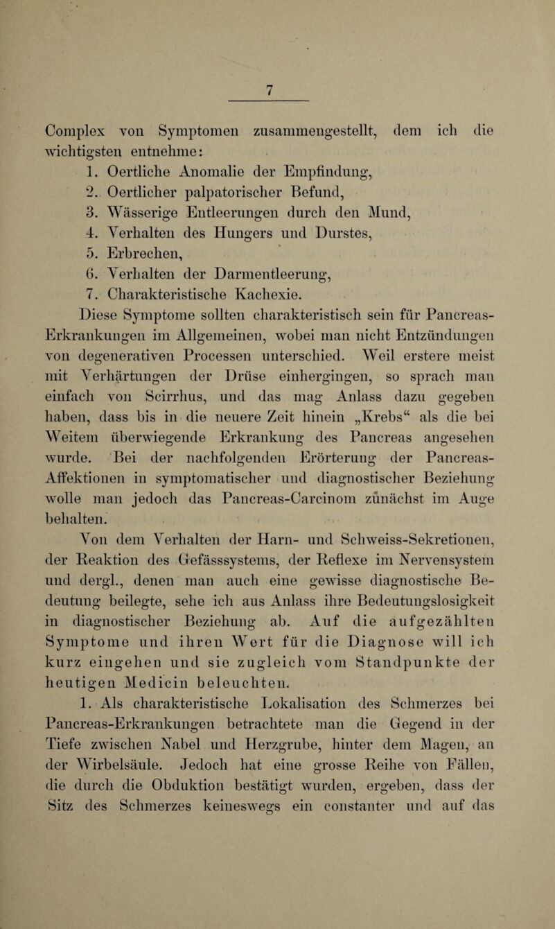 Complex von Symptomen zusammengestellt, dem ich die wichtigsten entnehme: 1. Oertliche Anomalie der Empfindung, 2. Oertlicher palpatorischer Befund, 3. Wässerige Entleerungen durch den Mund, 4. Verhalten des Hungers und Durstes, 5. Erbrechen, 6. Verhalten der Darmentleerung, 7. Charakteristische Kachexie. Diese Symptome sollten charakteristisch sein für Pancreas- Erkrankungen im Allgemeinen, wobei man nicht Entzündungen von degenerativen Processen unterschied. Weil erstere meist mit Verhärtungen der Drüse einhergingen, so sprach man einfach von Scirrhus, und das mag Anlass dazu gegeben haben, dass bis in die neuere Zeit hinein „Krebs“ als die bei Weitem überwiegende Erkrankung des Pancreas angesehen wurde. Bei der nachfolgenden Erörterung der Pancreas- Affektionen in symptomatischer und diagnostischer Beziehung wolle man jedoch das Pancreas-Carcinom zunächst im Auge behalten. Von dem Verhalten der Harn- und Schweiss-Sekretionen, der Reaktion des Grefässsystems, der Reflexe im Nervensystem und dergl., denen man auch eine gewisse diagnostische Be¬ deutung beilegte, sehe ich aus Anlass ihre Bedeutungslosigkeit in diagnostischer Beziehung ab. Auf die auf gezählten Symptome und ihren Wert für die Diagnose will ich kurz eingehen und sie zugleich vom Standpunkte der heutigen Medicin beleuchten. 1. Als charakteristische Lokalisation des Schmerzes bei Pancreas-Erkrankungen betrachtete man die Gegend in der Tiefe zwischen Nabel und Herzgrube, hinter dem Magen, an der Wirbelsäule. Jedoch hat eine grosse Reihe von Fällen, die durch die Obduktion bestätigt wurden, ergeben, dass der Sitz des Schmerzes keineswegs ein constanter und auf das o