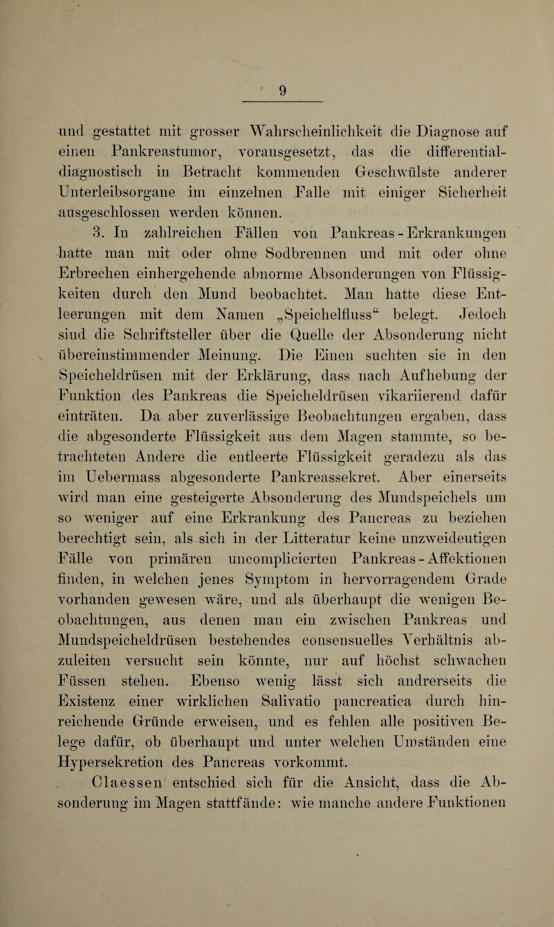 und gestattet mit grosser Wahrscheinlichkeit die Diagnose auf einen Pankreastumor, vorausgesetzt, das die differential- diagnostisch in Betracht kommenden Geschwülste anderer Unterleibsorgane im einzelnen Falle mit einiger Sicherheit ausgeschlossen werden können. 3. In zahlreichen Fällen von Pankreas-Erkrankungen hatte man mit oder ohne Sodbrennen und mit oder ohne Erbrechen einhergehende abnorme Absonderungen von Flüssig¬ keiten durch den Mund beobachtet. Man hatte diese Ent¬ leerungen mit dem Namen „Speichelfluss“ belegt. Jedoch sind die Schriftsteller über die Quelle der Absonderung nicht übereinstimmender Meinung. Die Einen suchten sie in den Speicheldrüsen mit der Erklärung, dass nach Aufhebung der Funktion des Pankreas die Speicheldrüsen vikariierend dafür einträten. Da aber zuverlässige Beobachtungen ergaben, dass die abgesonderte Flüssigkeit aus dem Magen stammte, so be¬ trachteten Andere die entleerte Flüssigkeit geradezu als das im Uebermass abgesonderte Pankreassekret. Aber einerseits wird man eine gesteigerte Absonderung des Mundspeichels um so weniger auf eine Erkrankung des Pancreas zu beziehen berechtigt sein, als sich in der Litteratur keine unzweideutigen Fälle von primären uncomplicierten Pankreas - Affektionen finden, in welchen jenes Symptom in hervorragendem Grade vorhanden gewesen wäre, und als überhaupt die wenigen Be¬ obachtungen, aus denen man ein zwischen Pankreas und Mundspeicheldrüsen bestehendes consensuelles Verhältnis ab¬ zuleiten versucht sein könnte, nur auf höchst schwachen Füssen stehen. Ebenso wenig lässt sich andrerseits die Existenz einer wirklichen Salivatio pancreatica durch hin¬ reichende Gründe erweisen, und es fehlen alle positiven Be¬ lege dafür, ob überhaupt und unter welchen Umständen eine Hypersekretion des Pancreas vorkommt. Claessen entschied sich für die Ansicht, dass die Ab¬ sonderung im Magen stattfände: wie manche andere Funktionen O o