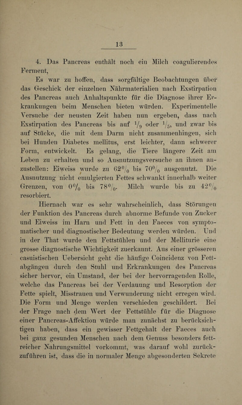 4. Das Pancreas enthält noch ein Milch coagulierendes Ferment, Es war zu hoffen, dass sorgfältige Beobachtungen über das Geschick der einzelnen Nährmaterialien nach Exstirpation des Pancreas auch Anhaltspunkte für die Diagnose ihrer Er¬ krankungen beim Menschen bieten würden. Experimentelle Versuche der neusten Zeit haben nun ergeben, dass nach Exstirpation des Pancreas bis auf 1/9 oder x/5, und zwar bis auf Stücke, die mit dem Darm nicht zusammenhingen, sich bei Hunden Diabetes mellitus, erst leichter, dann schwerer Form, entwickelt. Es gelang, die Tiere längere Zeit am Leben zu erhalten und so Ausnutzungsversuche an ihnen an¬ zustellen: Eiweiss wurde zu 62°/0 bis 70% ausgenutzt. Die Ausnutzung nicht emulgierten Fettes schwankt innerhalb weiter Grenzen, von 0°/0 bis 78°/0. Milch wurde bis zu 4*2 °/0 resorbiert. Hiernach war es sehr wahrscheinlich, dass Störungen der Funktion des Pancreas durch abnorme Befunde von Zucker und Eiweiss im Harn und Fett in den Faeces von sympto¬ matischer und diagnostischer Bedeutung werden würden. Und in der That wurde den Fettstühlen und der Melliturie eine grosse diagnostische Wichtigkeit zuerkannt. Aus einer grösseren casuistischen Uebersicht geht die häufige Coincidenz von Fett- abgängen durch den Stuhl und Erkrankungen des Pancreas sicher hervor, ein Umstand, der bei der hervorragenden Bolle, welche das Pancreas bei der Verdauung und Desorption der Fette spielt, Misstrauen und Verwunderung nicht erregen wird. Die Form und Menge werden verschieden geschildert. Bei der Frage nach dem Wert der Fettstühle für die Diagnose einer Pancreas-Affektion würde man zunächst zu berücksich¬ tigen haben, dass ein gewisser Fettgehalt der Faeces auch bei ganz gesunden Menschen nach dem Genuss besonders fett¬ reicher Nahrungsmittel vorkommt, was darauf wohl zurück¬ zuführen ist, dass die in normaler Menge abgesonderten Sekrete