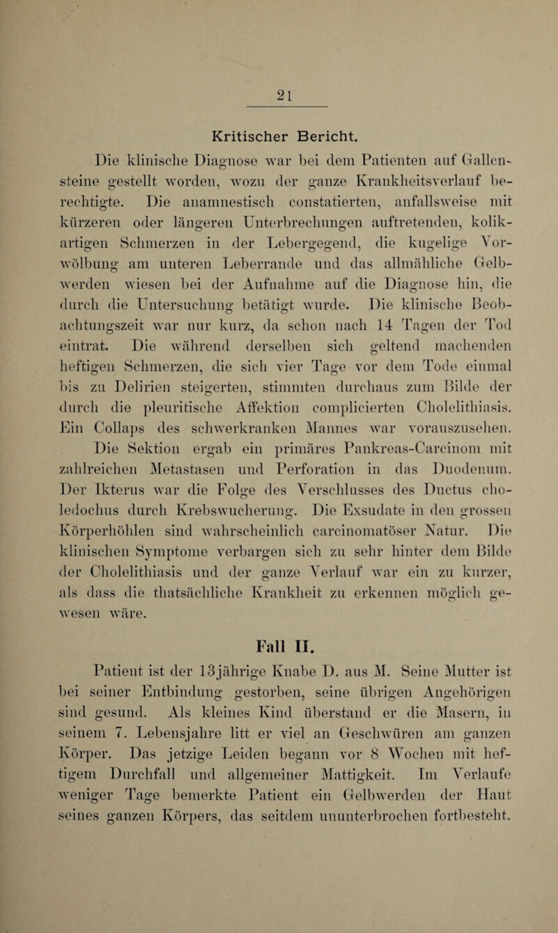 Kritischer Bericht. Die klinische Diagnose war bei dem Patienten auf Gallen- steine gestellt worden, wozu der ganze Krankheitsverlauf be- rechtigte. Die anamnestisch constatierten, anfallsweise mit kürzeren oder längeren Unterbrechungen auftretenden, kolik- artigen Schmerzen in der Lebergegend, die kugelige Vor¬ wölbung am unteren Leberrande und das allmähliche Gelb- werden wiesen bei der Aufnahme auf die Diagnose hin, die durch die Untersuchung betätigt wurde. Die klinische Beob- achtungszeit war nur kurz, da schon nach 14 Tagen der Tod eintrat. Die während derselben sich geltend machenden heftigen Schmerzen, die sich vier Tage vor dem Tode einmal bis zu Delirien steigerten, stimmten durchaus zum Bilde der durch die pleuritische Affektion complieierten Cholelithiasis. Ein Collaps des schwerkranken Mannes war vorauszusehen. Die Sektion ergab ein primäres Pankreas-Carcinom mit zahlreichen Metastasen und Perforation in das Duodenum. Der Ikterus war die Folge des Verschlusses des Ductus cho- ledochus durch Krebswucherung. Die Exsudate in den grossen Körperhöhlen sind wahrscheinlich carcinomatöser Natur. Die klinischen Symptome verbargen sich zu sehr hinter dem Bilde der Cholelithiasis und der ganze Verlauf war ein zu kurzer, als dass die thatsächliche Krankheit zu erkennen möglich ge- r» o wesen wäre. Fall II. Patient ist der 13jährige Knabe D. aus M. Seine Mutter ist bei seiner Entbindung gestorben, seine übrigen Angehörigen sind gesund. Als kleines Kind überstand er die Masern, in seinem 7. Lebensjahre litt er viel an Geschwüren am ganzen Körper. Das jetzige Leiden begann vor 8 Wochen mit hef¬ tigem Durchfall und allgemeiner Mattigkeit. Im Verlaufe weniger Tage bemerkte Patient ein Gelbwerden der Haut seines ganzen Körpers, das seitdem ununterbrochen fortbesteht.