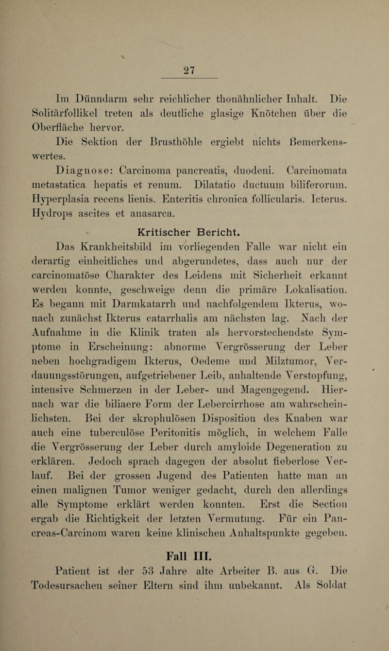 \ Im Dünndarm sehr reichlicher thonähnlicher Inhalt. Die Solitärfollikel treten als deutliche glasige Knötchen über die Oberfläche hervor. Die Sektion der Brusthöhle ergiebt nichts Bemerkens¬ wertes. Diagnose: Carcinoma pancreatis, duodeni. Carcinomata metastatica hepatis et renum. Dilatatio ductuum biliferorum. Hyperplasia recens lienis. Enteritis chronica follicularis. Icterus. Hydrops ascites et anasarca. Kritischer Bericht. Das Krankheitsbild im vorliegenden Falle war nicht ein derartig einheitliches und abgerundetes, dass auch nur der careinomatöse Charakter des Leidens mit Sicherheit erkannt werden konnte, geschweige denn die primäre Lokalisation. Es begann mit Darmkatarrh und nachfolgendem Ikterus, wo¬ nach zunächst Ikterus catarrhalis am nächsten lag. Nach der Aufnahme in die Klinik traten als hervorstechendste Sym¬ ptome in Erscheinung: abnorme Yergrösserung der Leber neben hochgradigem Ikterus, Oedeme und Milztumor, Ver¬ dauungsstörungen, aufgetriebener Leib, anhaltende Verstopfung, intensive Schmerzen in der Leber- und Magengegend. Hier- nach war die biliaere Form der Lebercirrhose am wahrschein¬ lichsten. Bei der skrophulösen Disposition des Knaben war auch eine tuberculöse Peritonitis möglich, in welchem Falle die Yergrösserung der Leber durch amyloide Degeneration zu erklären. Jedoch sprach dagegen der absolut fieberlose Ver¬ lauf. Bei der grossen Jugend des Patienten hatte man an einen malignen Tumor weniger gedacht, durch den allerdings alle Symptome erklärt werden konnten. Erst die Section ergab die Richtigkeit der letzten Vermutung. Für ein Pan- creas-Carcinom waren keine klinischen Anhaltspunkte gegeben. Fall III. Patient ist der 53 Jahre alte Arbeiter B. aus G. Die Todesursachen seiner Eltern sind ihm unbekannt. Als Soldat