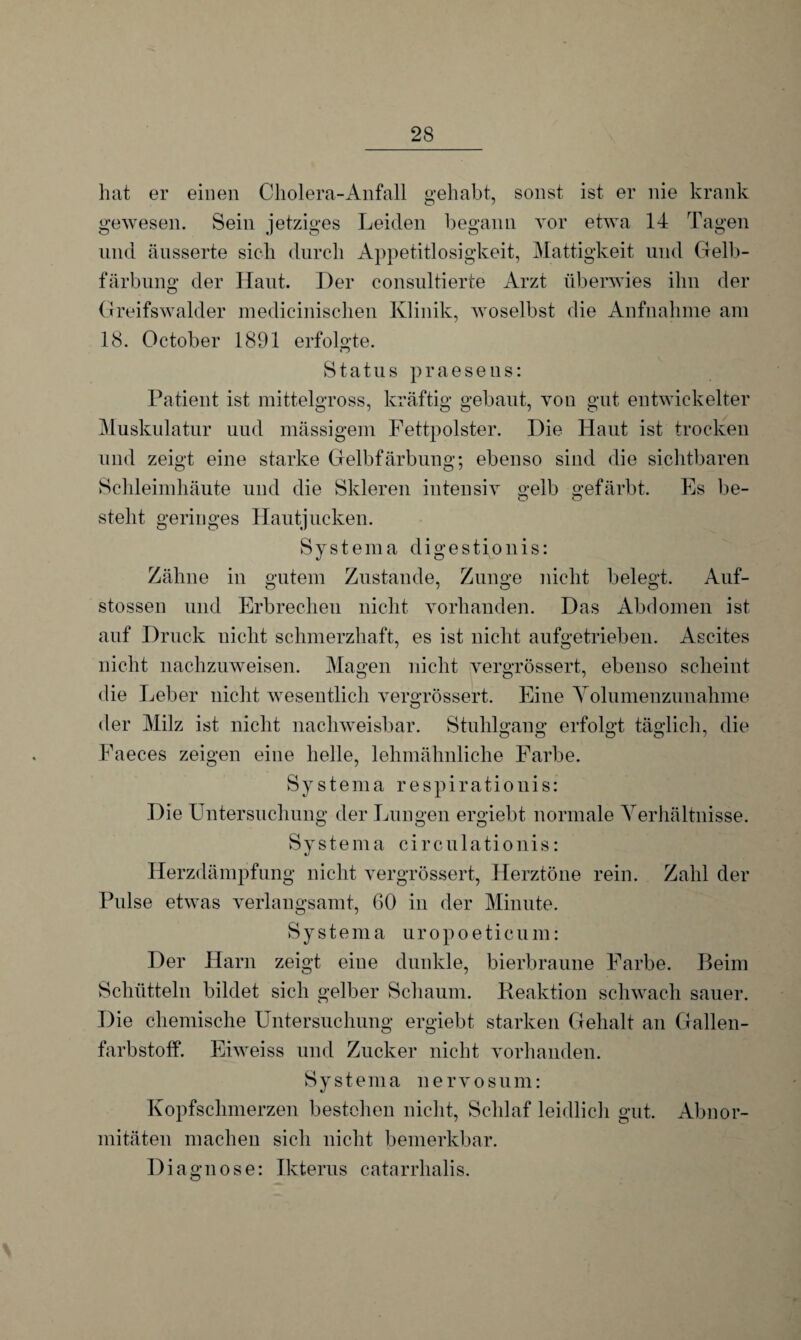 hat er einen Cholera-Anfall gehabt, sonst ist er nie krank gewesen. Sein jetziges Leiden begann vor etwa 14 Tagen und änsserte sich durch Appetitlosigkeit, Mattigkeit und Gelb¬ färbung der Haut. Der consultierte Arzt überwies ihn der Greifswalder medicinischen Klinik, woselbst die Aufnahme am 18. October 1891 erfolgte. Cj Status praesens: Patient ist mittelgross, kräftig gebaut, von gut entwickelter Muskulatur uud mässigem Fettpolster. Die Haut ist trocken und zeigt eine starke Gelbfärbung; ebenso sind die sichtbaren Schleimhäute und die Skleren intensiv gelb gefärbt. Es be- steht geringes Hautjucken. Systema digestionis: Zähne in gutem Zustande, Zunge nicht belegt. Auf- stossen und Erbrechen nicht vorhanden. Das Abdomen ist auf Druck nicht schmerzhaft, es ist nicht aufgetrieben. Ascites nicht nachzuweisen. Magen nicht vergrössert, ebenso scheint die Leber nicht wesentlich vergrössert. Eine Volumenzunahme der Milz ist nicht nachweisbar. Stuhlgang erfolgt täglich, die Faeces zeigen eine helle, lehmähnliche Farbe. Systema respirationis: Die Untersuchung der Lungen ergiebt normale Verhältnisse. Systema circulationis: Herzdämpfung nicht vergrössert, Herztöne rein. Zahl der Pulse etwas verlangsamt, 60 in der Minute. Systema uropoeticum: Der Harn zeigt eine dunkle, bierbraune Farbe. Beim Schütteln bildet sich gelber Schaum. Reaktion schwach sauer. Die chemische Untersuchung ergiebt starken Gehalt an Gallen¬ farbstoff. Eiweiss und Zucker nicht vorhanden. Systema nervosum: Kopfschmerzen bestehen nicht, Schlaf leidlich gut. Abnor¬ mitäten machen sich nicht bemerkbar. Diagnose: Ikterus catarrhalis.