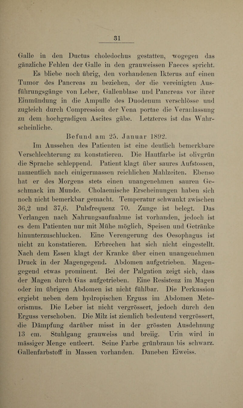 Galle in den Ductus choledoclius gestatten, wogegen das gänzliche Fehlen der Galle in den grauweissen Faeces spricht. Es bliebe noch übrig, den yorhandenen Ikterus auf einen Tumor des Pancreas zu beziehen, der die vereinigten Aus- führungsgänge von Leber, Gallenblase und Pancreas vor ihrer Einmündung in die Ampulle des Duodenum verschlösse und zugleich durch Compression der Yena portae die Yeraidassung zu dem hochgradigen Ascites gäbe. Letzteres ist das Wahr- scheinliche. Befund am 25. Januar 1892. Im Aussehen des Patienten ist eine deutlich bemerkbare Verschlechterung zu konstatieren. Die Hautfarbe ist olivgrün die Sprache schleppend. Patient klagt über saures Aufstossen, namentlich nach einigermassen reichlichen Mahlzeiten. Ebenso hat er des Morgens stets einen unangenehmen sauren Ge¬ schmack im Munde. Cholaemische Erscheinungen haben sich noch nicht bemerkbar gemacht. Temperatur schwankt zwischen 36,2 und 37,6. Pulsfrequenz 70. Zunge ist belegt. Das Verlangen nach Nahrungsaufnahme ist vorhanden, jedoch ist es dem Patienten nur mit Mühe möglich, Speisen und Getränke hinunterzuschlucken. Eine Verengerung des Oesophagus ist nicht zu konstatieren. Erbrechen hat sich nicht eingestellt. Nach dem Essen klagt der Kranke über einen unangenehmen Druck in der Magengegend. Abdomen aufgetrieben. Magen¬ gegend etwas prominent. Bei der Palgation zeigt sich, dass der Magen durch Gas aufgetrieben. Eine Resistenz im Magen oder im übrigen Abdomen ist nicht fühlbar. Die Perkussion ergiebt neben dem hydropisehen Erguss im Abdomen Mete¬ orismus. Die Leber ist nicht vergrössert, jedoch durch den Erguss verschoben. Die Milz ist ziemlich bedeutend vergrössert, die Dämpfung darüber misst in der grössten Ausdehnung 13 cm. Stuhlgang grauweiss und breiig. Urin wird in o o O ö mässiger Menge entleert. Seine Farbe grünbraun bis schwarz. Ö o o Gallenfarbstoff in Massen vorhanden. Daneben Eiweiss.