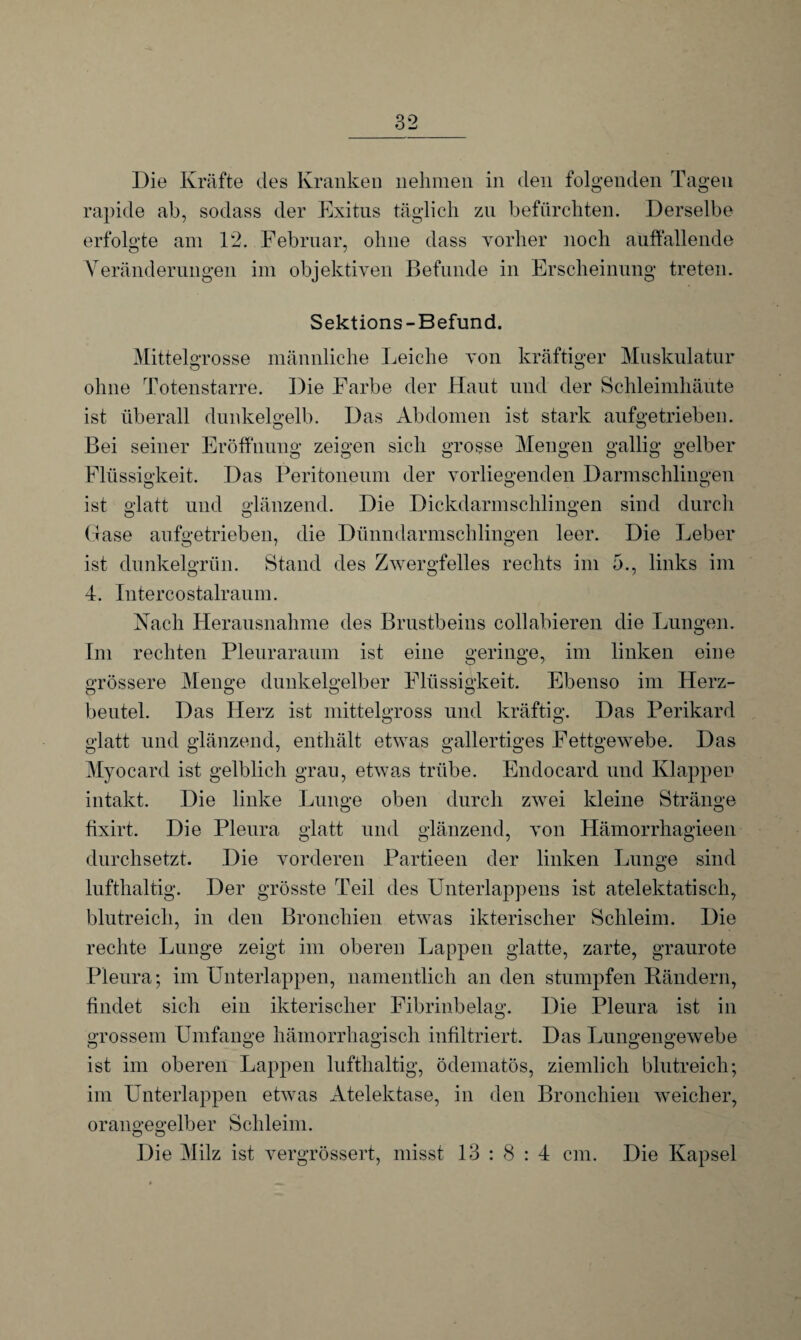 rapide ab, sodass der Exitus täglich zu befürchten. Derselbe erfolgte am 12. Februar, ohne dass vorher noch auffallende Veränderungen im objektiven Befunde in Erscheinung treten. Sektions-Befund. Mittelgrosse männliche Leiche von kräftiger Muskulatur ohne Totenstarre. Die Farbe der Haut und der Schleimhäute ist überall dunkelgelb. Das Abdomen ist stark aufgetrieben. Bei seiner Eröffnung zeigen sich grosse Mengen gallig gelber Flüssigkeit. Das Peritoneum der vorliegenden Darmschlingen ist glatt und glänzend. Die Dickdarmschlingen sind durch Gase aufgetrieben, die Dünndarmschlingen leer. Die Leber ist dunkelgrün. Stand des Zwergfelles rechts im 5., links im 4. Intercostalraum. Nach Herausnahme des Brustbeins collabieren die Lungen. Im rechten Pleuraraum ist eine geringe, im linken eine grössere Menge dunkelgelber Flüssigkeit. Ebenso im Herz¬ beutel. Das Herz ist mittelgross und kräftig. Das Perikard glatt und glänzend, enthält etwas gallertiges Fettgewebe. Das Myocard ist gelblich grau, etwas trübe. Endocard und Klappen intakt. Die linke Lunge oben durch zwei kleine Stränge fixirt. Die Pleura glatt und glänzend, von Hämorrhagieen durchsetzt. Die vorderen Partieen der linken Lunge sind lufthaltig. Der grösste Teil des Unterlappens ist atelektatisch, blutreich, in den Bronchien etwas ikterischer Schleim. Die rechte Lunge zeigt im oberen Lappen glatte, zarte, graurote Pleura; im Unterlappen, namentlich an den stumpfen Rändern, findet sich ein ikterischer Fibrinbelag. Die Pleura ist in grossem Umfange hämorrhagisch infiltriert. Das Lungengewebe ist im oberen Lappen lufthaltig, ödematös, ziemlich blutreich; im Unterlappen etwas Atelektase, in den Bronchien weicher, orangegelber Schleim. O O Die Milz ist vergrössert, misst 13:8:4 cm. Die Kapsel