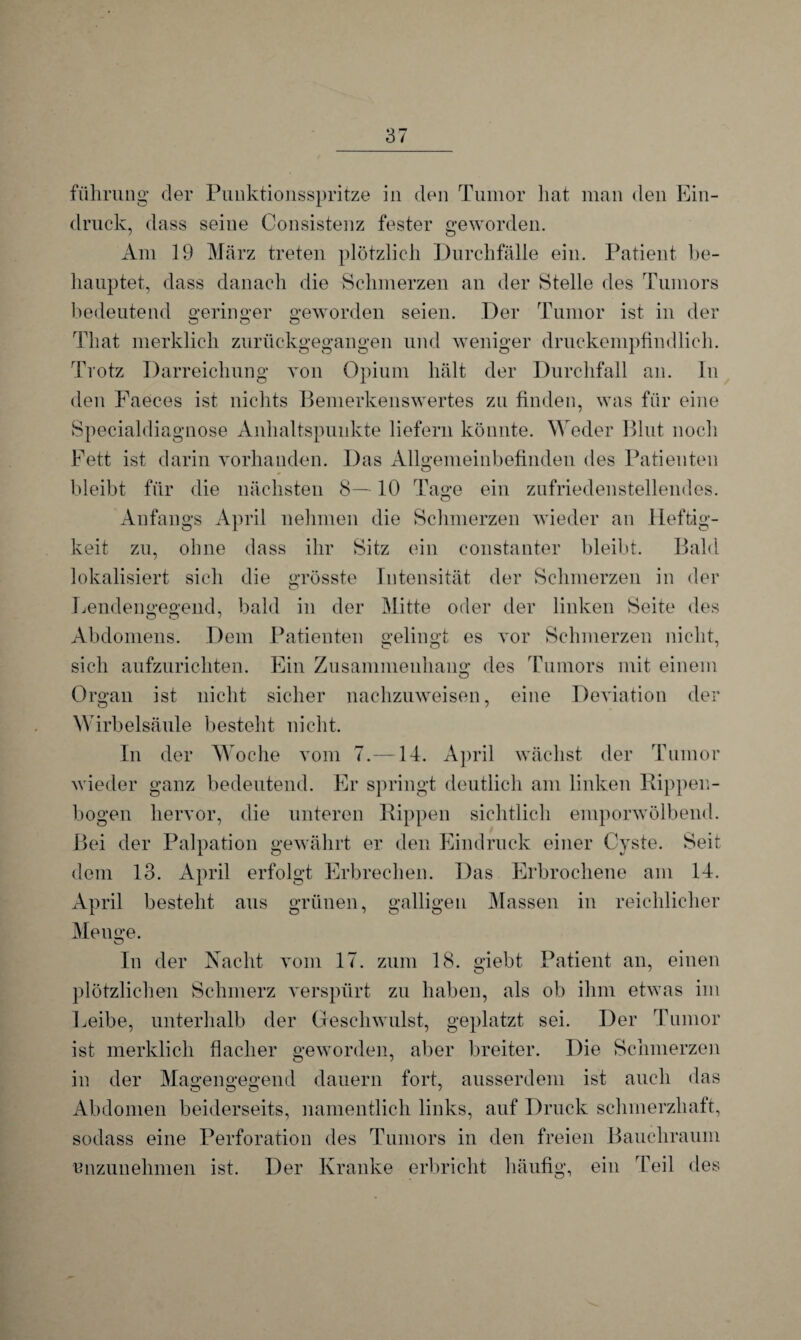 führung der Puuktionsspritze in den Tumor hat man den Ein¬ druck, dass seine Consistenz fester geworden. Am 19 März treten plötzlich Durchfälle ein. Patient be¬ hauptet, dass danach die Schmerzen an der Stelle des Tumors bedeutend geringer geworden seien. Der Tumor ist in der That merklich zurückgegangen und weniger druckempfindlich. Trotz Darreichung von Opium hält der Durchfall an. In den Faeces ist nichts Bemerkenswertes zu finden, was für eine Specialdiagnose Anhaltspunkte liefern könnte. Weder Blut noch Fett ist darin vorhanden. Das Allgemeinbefinden des Patienten bleibt für die nächsten 8—10 Tage ein zufriedenstellendes. Anfangs April nehmen die Schmerzen wieder an Heftig¬ keit zu, ohne dass ihr Sitz ein constanter bleibt. Bald lokalisiert sich die grösste Intensität der Schmerzen in der Lendengegend, bald in der Mitte oder der linken Seite des Abdomens. Dem Patienten gelingt es vor Schmerzen nicht, o o 1 sich aufzurichten. Ein Zusammenhang des Tumors mit einem Organ ist nicht sicher nachzuweisen, eine Deviation der Wirbelsäule besteht nicht. In der Woche vom 7.—14. April wächst der Tumor wieder ganz bedeutend. Er springt deutlich am linken Rippen¬ bogen hervor, die unteren Rippen sichtlich emporwölbend. Bei der Palpation gewährt er den Eindruck einer Cyste. Seit dem 13. April erfolgt Erbrechen. Das Erbrochene am 14. April besteht aus grünen, galligen Massen in reichlicher Menge. o In der Nacht vom 17. zum 18. giebt Patient an, einen plötzlichen Schmerz verspürt zu haben, als ob ihm etwas im Leibe, unterhalb der Geschwulst, geplatzt sei. Der Tumor ist merklich flacher geworden, aber breiter. Die Schmerzen in der Magengegend dauern fort, ausserdem ist auch das Abdomen beiderseits, namentlich links, auf Druck schmerzhaft, sodass eine Perforation des Tumors in den freien Bauchraum unzunehmen ist. Der Kranke erbricht häufig, ein Teil des