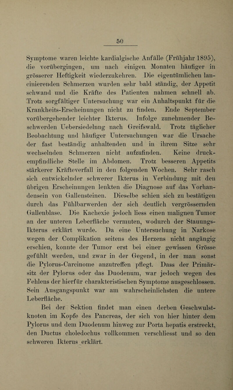 Symptome waren leichte kardialgische Anfälle (Frühjahr 1895), die vorübergingen, um nach einigen. Monaten häufiger in grösserer Heftigkeit wiederzukehren. Die eigentümlichen lan- cinierenden Schmerzen wurden sehr bald ständig, der Appetit schwand und die Kräfte des Patienten nahmen schnell ab. Trotz sorgfältiger Untersuchung war ein Anhaltspunkt für die Krankheits-Erscheinungen nicht zu finden. Ende September vorübergehender leichter Ikterus. Infolge zunehmender Be¬ schwerden Uebersiedelnng nach Greifswald. Trotz täglicher Beobachtung und häufiger Untersuchungen war die Ursache der fast beständig anhaltenden und in ihrem Sitze sehr wechselnden Schmerzen nicht aufzufinden. Keine druck¬ empfindliche Stelle im Abdomen. Trotz besseren Appetits stärkerer Kräfteverfall in den folgenden Wochen. Sehr rasch sich entwickelnder schwerer Ikterus in Verbindung mit den übrigen Erscheinungen lenkten die Diagnose auf das Vorhan¬ densein von Gallensteinen. Dieselbe schien sich zu bestätigen durch das Fühlbarwerden der sich deutlich vergrössemden Gallenblase. Die Kachexie jedoch liess einen malignen Tumor an der unteren Leberfläche vermuten, wodurch der Stauungs- Ikterus erklärt wurde. Da eine Untersuchung in Narkose wegen der Complikation seitens des Herzens nicht angängig erschien, konnte der Tumor erst bei einer gewissen Grösse gefühlt werden, und zwar in der Gegend, in der man sonst die Pylorus-Carcinome anzutreffen pflegt. Dass der Primär¬ sitz der Pylorus oder das Duodenum, war jedoch wegen des Fehlens der hierfür charakteristischen Symptome ausgeschlossen. Sein Ausgangspunkt war am wahrscheinlichsten die untere Leberfläche. Bei der Sektion findet man einen derben Geschwulst¬ knoten im Kopfe des Pancreas, der sich von hier hinter dem Pylorus und dem Duodenum hinweg zur Porta hepatis erstreckt, den Ductus choledochus vollkommen verschliesst und so den schweren Ikterus erklärt.