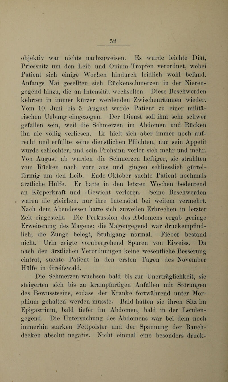 objektiv war nichts nachzuweisen. Es wurde leichte Diät, Priessnitz um den Leib und Opium-Tropfen verordnet, wobei Patient sich einige Wochen hindurch leidlich wohl befand. Anfangs Mai gesellten sich Rückenschmerzen in der Nieren- gegend hinzu, die an Intensität wechselten. Diese Beschwerden kehrten in immer kürzer werdenden Zwischenräumen wieder. Vom 10. Juni bis 5. August wurde Patient zu einer rnilitä- rischen Hebung eingezogen. Der Dienst soll ihm sehr schwer gefallen sein, weil die Schmerzen im Abdomen und Rücken ihn nie völlig Verliesen. Er hielt sich aber immer noch auf¬ recht und erfüllte seine dienstlichen Pflichten, nur sein Appetit wurde schlechter, und sein Frohsinn verlor sich mehr und mehr. Von August ab wurden die Schmerzen heftiger, sie strahlten vom Rücken nach vorn aus und gingen schliesslich giirtel- förmig um den Leib. Ende Oktober suchte Patient nochmals ärztliche Hülfe. Er hatte in den letzten Wochen bedeutend an Körperkraft und -Gewicht verloren. Seine Beschwerden ! waren die gleichen, nur ihre Intensität bei weitem vermehrt. Nach dem Abendessen hatte sich zuweilen Erbrechen in letzter Zeit eingestellt. Die Perkussion des Abdomens ergab geringe Erweiterung des Magens; die Magengegend war druckempfind¬ lich, die Zunge belegt, Stuhlgang normal. Fieber bestand nicht. Urin zeigte vorübergehend Spuren von Eiweiss. Da nach den ärztlichen Verordnungen keine wesentliche Besserung eintrat, suchte Patient in den ersten Tagen des November Hülfe in Greifswald. Die Schmerzen wuchsen bald bis zur Unerträglichkeit, sie steigerten sich bis zu krampfartigen Anfällen mit Störungen des Bewusstseins, sodass der Kranke fortwährend unter Mor¬ phium gehalten werden musste. Bald hatten sie ihren Sitz im Epigastrium, bald tiefer im Abdomen, bald in der Lenden¬ gegend. Die Untersuchung des Abdomens war bei dem noch immerhin starken Fettpolster und der Spannung der Bauch¬ decken absolut negativ. Nicht einmal eine besonders druck-