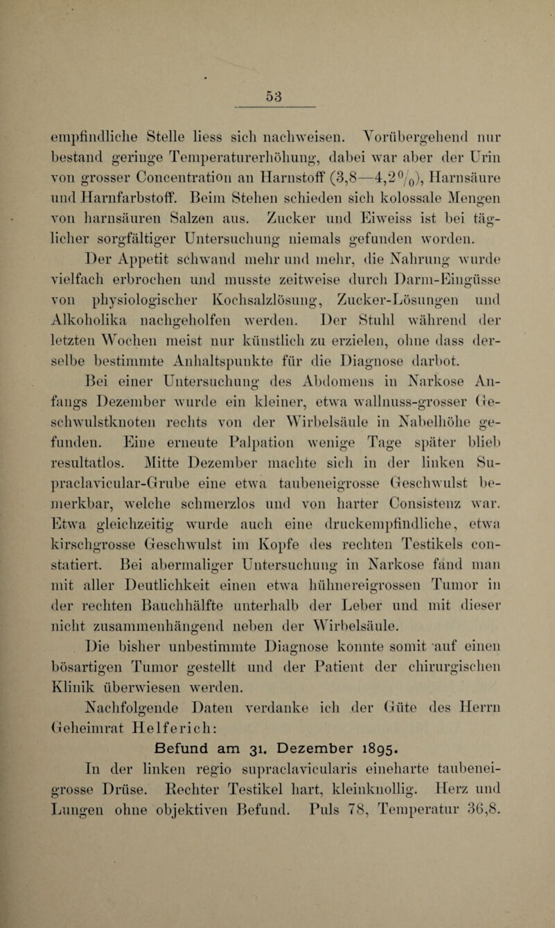 empfindliche Stelle liess sich nachweiseil. Vorübergehend nur bestand geringe Temperaturerhöhung, dabei war aber der Urin von grosser Concentration an Harnstoff (3,8—4,2°/0), Harnsäure und Harnfarbstoff. Beim Stehen schieden sich kolossale Mengen von harnsäuren Salzen aus. Zucker und Eiweiss ist bei täg¬ licher sorgfältiger Untersuchung niemals gefunden worden. Der Appetit schwand mehr und mehr, die Nahrung wurde vielfach erbrochen und musste zeitweise durch Darm-Eingüsse von physiologischer Kochsalzlösung, Zucker-Lösungen und Alkoholika nachgeholfen werden. Der Stuhl während der letzten Wochen meist nur künstlich zu erzielen, ohne dass der¬ selbe bestimmte Anhaltspunkte für die Diagnose darbot. Bei einer Untersuchung des Abdomens in Narkose An- fangs Dezember wurde ein kleiner, etwa wall nuss-grosser ( Je¬ schwulstknoten rechts von der Wirbelsäule in Nabelhöhe ge¬ funden. Eine erneute Palpation wenige Tage später blieb resultatlos. Mitte Dezember machte sich in der linken Su- praclavicular-Cfrube eine etwa taubeneigrosse Geschwulst be¬ merkbar, welche schmerzlos und von harter Consistenz war. Etwa gleichzeitig wurde auch eine druckempfindliche, etwa kirschgrosse Geschwulst im Kopfe des rechten Testikels con- statiert. Bei abermaliger Untersuchung in Narkose fand man mit aller Deutlichkeit einen etwa hühnereigrossen Tumor in der rechten Bauchhälfte unterhalb der Leber und mit dieser nicht zusammenhängend neben der Wirbelsäule. Die bisher unbestimmte Diagnose konnte somit auf einen bösartigen Tumor gestellt und der Patient der chirurgischen Klinik überwiesen werden. Nachfolgende Daten verdanke ich der Güte des Herrn Geheim rat H e 1 f e r i c h: Befund am 31. Dezember 1895. In der linken regio supraclavicularis eineharte taubenei¬ grosse Drüse. Rechter Testikel hart, kleinknollig. Herz und Lungen ohne objektiven Befund. Puls 78, Temperatur 36,8.