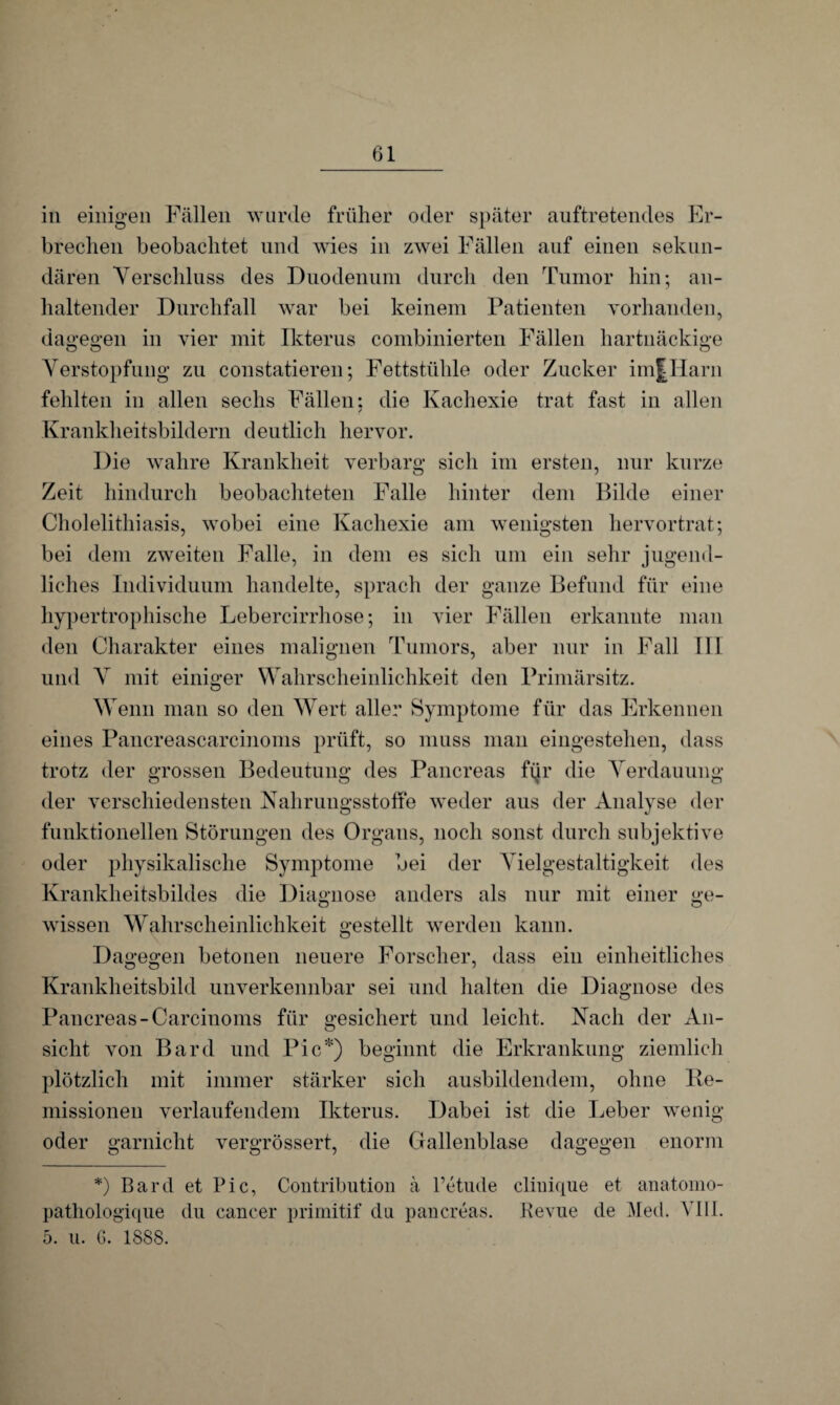 brechen beobachtet und wies in zwei Fällen auf einen sekun¬ dären Verschluss des Duodenum durch den Tumor hin; an¬ haltender Durchfall war bei keinem Patienten vorhanden, dagegen in vier mit Ikterus combinierten Fällen hartnäckige Verstopfung zu constatieren; Fettstühle oder Zucker imJHarn fehlten in allen sechs Fällen: die Kachexie trat fast in allen Krankheitsbildern deutlich hervor. Die wahre Krankheit verbarg sich im ersten, nur kurze Zeit hindurch beobachteten Falle hinter dem Bilde einer Cholelithiasis, wobei eine Kachexie am wenigsten hervortrat; bei dem zweiten Falle, in dem es sich um ein sehr jugend¬ liches Individuum handelte, sprach der ganze Befund für eine hypertrophische Lebercirrhose; in vier Fällen erkannte man den Charakter eines malignen Tumors, aber nur in Fall III und X mit einiger Wahrscheinlichkeit den Primärsitz. Wenn man so den Wert aller Symptome für das Erkennen eines Pancreascarcinoms prüft, so muss man eingestehen, dass trotz der grossen Bedeutung des Pancreas fijr die Verdauung der verschiedensten Nahrungsstoffe weder aus der Analyse der funktionellen Störungen des Organs, noch sonst durch subjektive oder physikalische Symptome bei der Vielgestaltigkeit des Krankheitsbildes die Diagnose anders als nur mit einer ge¬ wissen Wahrscheinlichkeit gestellt werden kann. Dagegen betonen neuere Forscher, dass ein einheitliches Krankheitsbild unverkennbar sei und halten die Diagnose des Pancreas-Carcinoms für gesichert und leicht. Nach der An¬ sicht von Bard und Pic*) beginnt die Erkrankung ziemlich plötzlich mit immer stärker sich ausbildendem, ohne Re¬ missionen verlaufendem Ikterus. Dabei ist die Leber wenig oder garnicht vergrössert, die Gallenblase dagegen enorm *) Bard et Pic, Contribution ä l’etude cliuique et anatomo- pathologique du cancer primitif du pancreas. Revue de Med. YIU. 5. u. G. 1888.