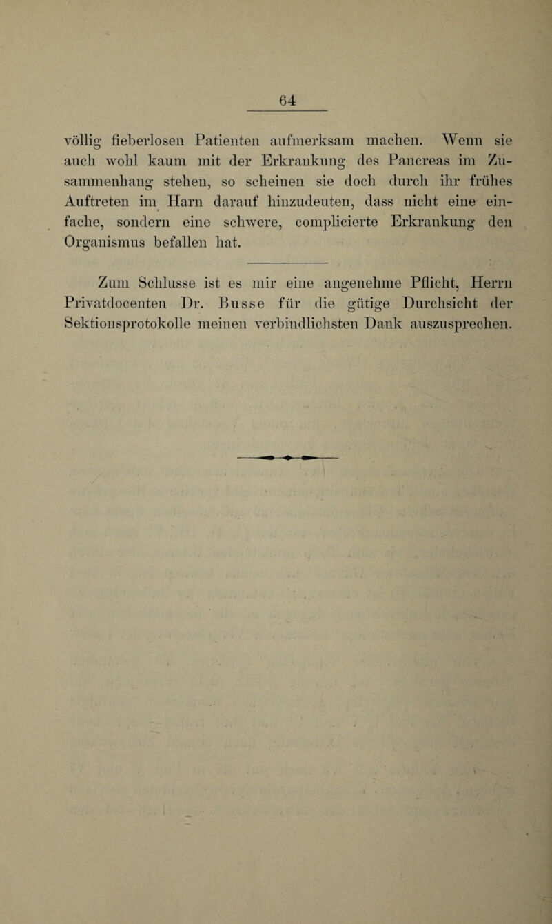 völlig fieberlosen Patienten aufmerksam machen. Wenn sie auch wohl kaum mit der Erkrankung des Pancreas im Zu¬ sammenhang stehen, so scheinen sie doch durch ihr frühes Auftreten im Harn darauf hinzudeuten, dass nicht eine ein¬ fache, sondern eine schwere, complicierte Erkrankung den Organismus befallen hat. Zum Schlüsse ist es mir eine angenehme Pflicht, Herrn Privatdocenten Dr. Busse für die gütige Durchsicht der Sektionsprotokolle meinen verbindlichsten Dank auszusprechen.