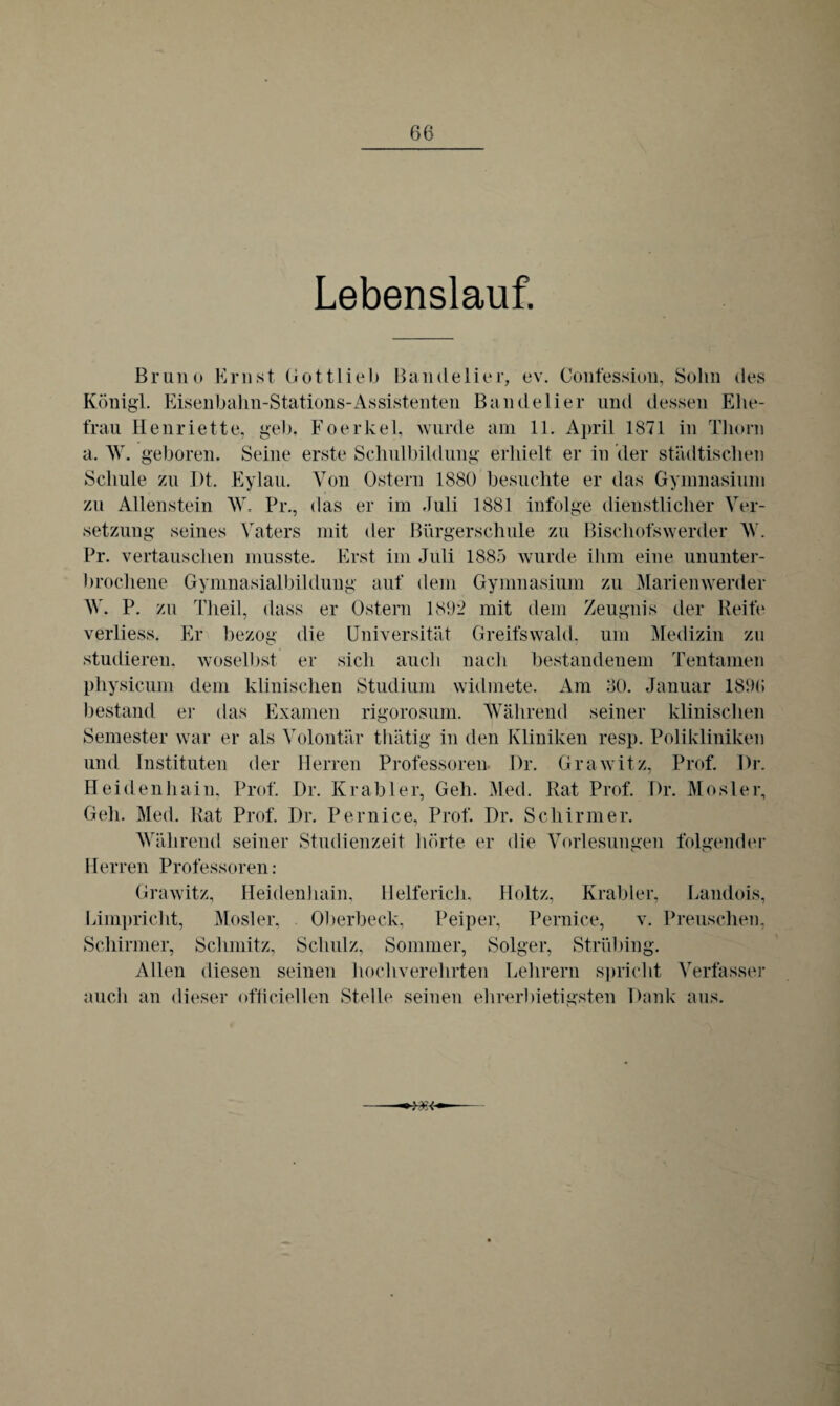 Lebenslauf. Bruno Ernst Gott lieb Bandelier, ev. Confession, Sohn des Königl. Eisenbahn-Stations-Assistenten Bandelier und dessen Ehe¬ frau Henriette, geh. Foerkel, wurde am 11. April 1871 in Thorn a. W. geboren. Seine erste Schulbildung erhielt er in der städtischen Schule zu Dt. Eylau. Von Ostern 1880 besuchte er das Gymnasium zu Allenstein W. Pr., das er im Juli 1881 infolge dienstlicher Ver¬ setzung seines Vaters mit der Bürgerschule zu Bischofswerder W. Pr. vertauschen musste. Erst im Juli 1885 wurde ihm eine ununter¬ brochene Gymnasialbildung auf dem Gymnasium zu Marienwerder W. P. zu Tlieil, dass er Ostern 1802 mit dem Zeugnis der Reite verliess. Er bezog die Universität Greifswald, um Medizin zu studieren, woselbst er sich auch nach bestandenem Tentamen physicum dem klinischen Studium widmete. Am 80. Januar 1896 bestand er das Examen rigorosum. Während seiner klinischen Semester war er als Volontär thätig in den Kliniken resp. Polikliniken und Instituten der Herren Professoren Dr. Grawitz, Prof. Dr. Heidenhain, Prof. Dr. Krabler, Geh. Med. Rat Prof. Dr. Mosler, Geh. Med. Rat Prof. Dr. Pernice, Prof. Dr. Schirmer. Während seiner Studienzeit hörte er die Vorlesungen folgender Herren Professoren : Grawitz, Heidenhain, Helfericli, Holtz, Krabler, Landois, Limpricht, Mosler, Oberbeck. Peiper, Pernice, v. Preuschen, Schirmer, Schmitz, Schulz, Sommer, Solger, Strübing. Allen diesen seinen hochverehrten Lehrern spricht Verfasser auch an dieser officiellen Stelle seinen ehrerbietigsten Dank aus.