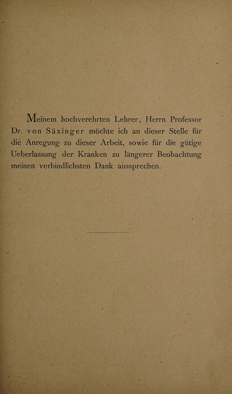 Meinem hochverehrten Lehrer, Herrn Professor Dr. von Säxinger möchte ich an dieser Stelle für die Anregung zu dieser Arbeit, sowie für die gütige Ueberlassung der Kranken zu längerer Beobachtung meinen verbindlichsten Dank -aussprechen.