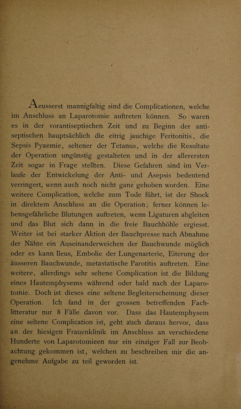 Aeusserst mannigfaltig sind die Complicationen, welche im Anschluss an Laparotomie auftreten können. So waren es in der vorantiseptischen Zeit und zu Beginn der anti¬ septischen hauptsächlich die eitrig jauchige Peritonitis, die Sepsis Pyaemie, seltener der Tetanus, welche die Resultate der Operation ungünstig gestalteten und in der allerersten Zeit sogar in Frage stellten. Diese Gefahren sind im Ver¬ laufe der Entwickelung der Anti- und Asepsis bedeutend verringert, wenn auch noch nicht ganz gehoben worden. Eine weitere Complication, welche zum Tode führt, ist der Shock in direktem Anschluss an die Operation; ferner können le¬ bensgefährliche Blutungen auftreten, wenn Ligaturen abgleiten und das Blut sich dann in die freie Bauchhöhle ergiesst. Weiter ist bei starker Aktion der Bauchpresse nach Abnahme der Nähte ein Auseinanderweichen der Bauchwunde möglich oder es kann Ileus, Embolie der Lungenarterie, Eiterung der äusseren Bauchwunde, metastatische Parotitis auftreten. Eine weitere, allerdings sehr seltene Complication ist die Bildung eines Hautemphysems während oder bald nach der Laparo¬ tomie. Doch ist dieses eine seltene Begleiterscheinung dieser Operation. Ich fand in der grossen betreffenden Each- litteratur nur 8 Fälle davon vor. Dass das Hautemphysem eine seltene Complication ist, geht a'uch daraus hervor, dass an der hiesigen Frauenklinik im Anschluss an verschiedene Hunderte von Laparotomieen nur ein einziger Fall zur Beob¬ achtung gekommen ist, welchen zu beschreiben mir die an¬ genehme Aufgabe zu teil geworden ist.