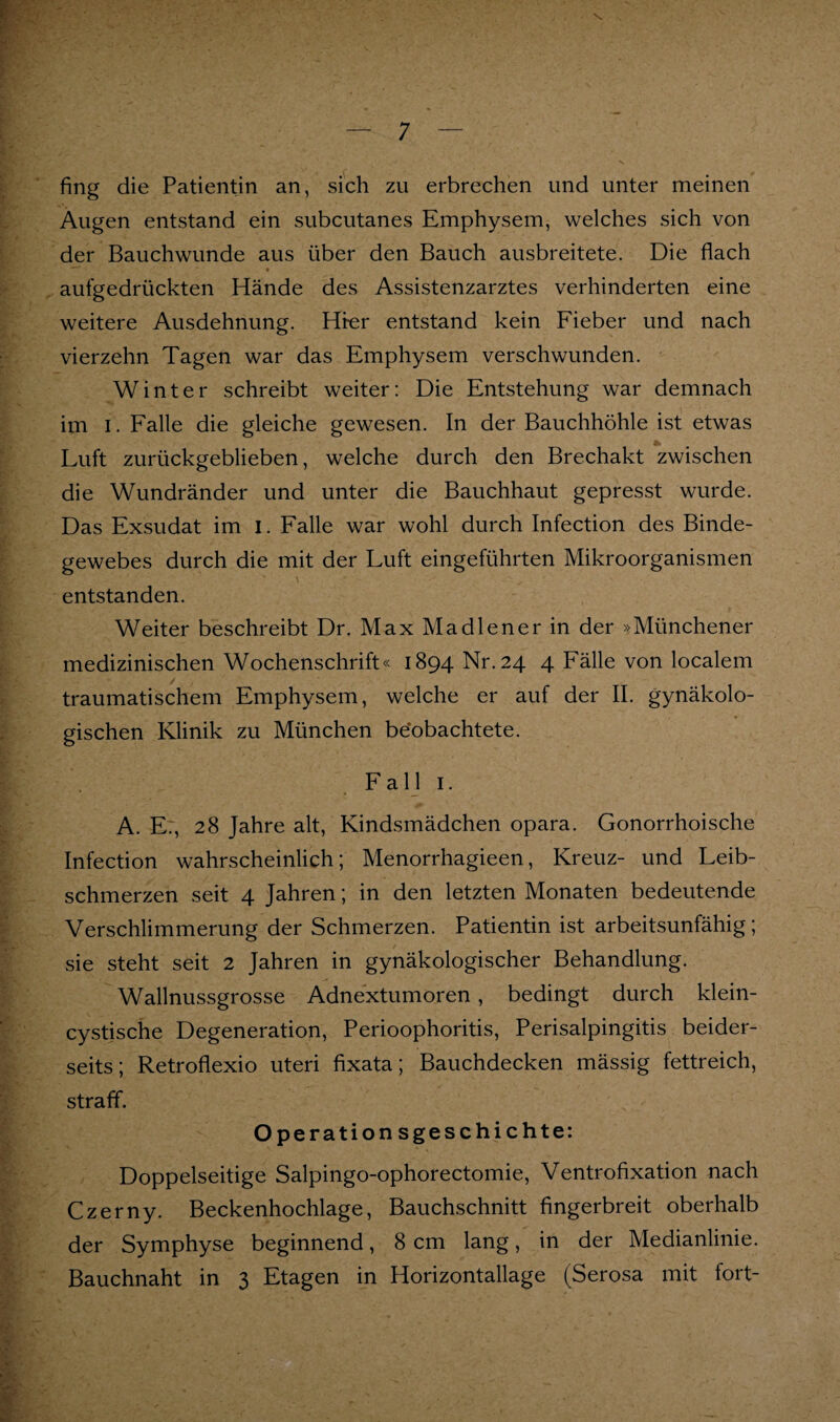 fing die Patientin an, sich zu erbrechen und unter meinen Augen entstand ein subcutanes Emphysem, welches sich von der Bauchwunde aus über den Bauch ausbreitete. Die flach aufgedrückten Hände des Assistenzarztes verhinderten eine weitere Ausdehnung. Hfer entstand kein Fieber und nach vierzehn Tagen war das Emphysem verschwunden. Winter schreibt weiter: Die Entstehung war demnach im I. Falle die gleiche gewesen. In der Bauchhöhle ist etwas Luft zurückgeblieben, welche durch den Brechakt zwischen die Wundränder und unter die Bauchhaut gepresst wurde. Das Exsudat im i. Falle war wohl durch Infection des Binde¬ gewebes durch die mit der Luft eingeführten Mikroorganismen entstanden. Weiter beschreibt Dr. Max Madien er in der »Münchener medizinischen Wochenschrift« 1894 Nr. 24 4 Fälle von localem traumatischem Emphysem, welche er auf der II. gynäkolo¬ gischen Klinik zu München be’obachtete. Fall I. A. E:, 28 Jahre alt, Kindsmädchen opara. Gonorrhoische Infection wahrscheinlich; Menorrhagieen, Kreuz- und Leib¬ schmerzen seit 4 Jahren; in den letzten Monaten bedeutende Verschlimmerung der Schmerzen. Patientin ist arbeitsunfähig; sie steht seit 2 Jahren in gynäkologischer Behandlung. Wallnussgrosse Adnextumoren, bedingt durch klein- cystische Degeneration, Perioophoritis, Perisalpingitis beider¬ seits; Retroflexio Uteri fixata; Bauchdecken mässig fettreich, straff. Op erationsgeschichte: Doppelseitige Salpingo-ophorectomie, Ventrofixation nach Czerny. Beckenhochlage, Bauchschnitt fingerbreit oberhalb der Symphyse beginnend, 8 cm lang, in der Medianlinie. Bauchnaht in 3 Etagen in Horizontallage (Serosa mit fort-