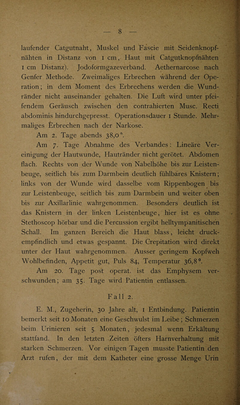 laufender Catgutnaht, Muskel und Fascie mit Seidenknopf¬ nähten in Distanz von i cm, Haut mit Catgutknopfnähten I cm Distanz). Jodoformgazeverband. Aethernarcose nach Genfer Methode. Zweimaliges Erbrechen während der Ope¬ ration ; in dem Moment des Erbrechens werden die Wund¬ ränder nicht auseinander gehalten. Die Luft wird unter pfei¬ fendem Geräusch zwischen den contrahierten Muse. Recti abdominis hindurchgepresst. Operationsdauer i Stunde. Mehr¬ maliges Erbrechen nach der Narkose. Am 2. Tage abends 38,0^. Am 7. Tage Abnahme des Verbandes: Lineäre Ver¬ einigung der Hautwunde, Hautränder nicht gerötet. Abdomen flach. Rechts von der Wunde von Nabelhöhe bis zur Leisten¬ beuge, seitlich bis zum Darmbein deutlich fühlbares Knistern; links von der Wunde wird dasselbe vom Rippenbogen bis zur Leistenbeuge, seitlich bis zum Darmbein und weiter oben bis zur Axillarlinie wahrgenommen. Besonders deutlich ist das Knistern, in der linken Leistenbeuge, hier ist es ohne Stethoscop hörbar und die Percussion ergibt helltympanitischen Schall. Im ganzen Bereich die Haut blass, leicht druck¬ empfindlich und etwas gespannt. Die Crepitation wird direkt unter der Haut wahrgenommen. Ausser geringem Kopfweh Wohlbefinden, Appetit gut. Puls 84, Temperatur 36,8®. Am 20. Tage post operat. ist das Emphysem ver¬ schwunden; am 35. Tage wird Patientin entlassen. Lall 2. E. M., Zugeherin, 30 Jahre alt, i Entbindung. Patientin bemerkt seit 10 Monaten eine Geschwulst im Leibe ; Schmerzen beim Urinieren seit 5 Monaten, jedesmal wenn Erkältung stattfand. In den letzten Zeiten öfters Harnverhaltung mit starken Schmerzen. Vor einigen Tagen musste Patientin den Arzt rufen, der mit dem Katheter eine grosse Menge Urin